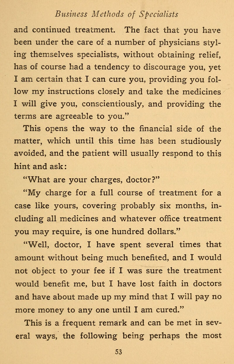 and continued treatment. The fact that you have been under the care of a number of physicians styl- ing themselves specialists, without obtaining relief, has of course had a tendency to discourage you, yet I am certain that I can cure you, providing you fol- low my instructions closely and take the medicines I will give you, conscientiously, and providing the terms are agreeable to you. This opens the way to the financial side of the matter, which until this time has been studiously avoided, and the patient will usually respond to this hint and ask: What are your charges, doctor? My charge for a full course of treatment for a case like yours, covering probably six months, in- cluding all medicines and whatever office treatment you may require, is one hundred dollars. Well, doctor, I have spent several times that amount without being much benefited, and I would not object to your fee if I was sure the treatment would benefit me, but I have lost faith in doctors and have about made up my mind that I will pay no more money to any one until I am cured. This is a frequent remark and can be met in sev- eral ways, the following being perhaps the most