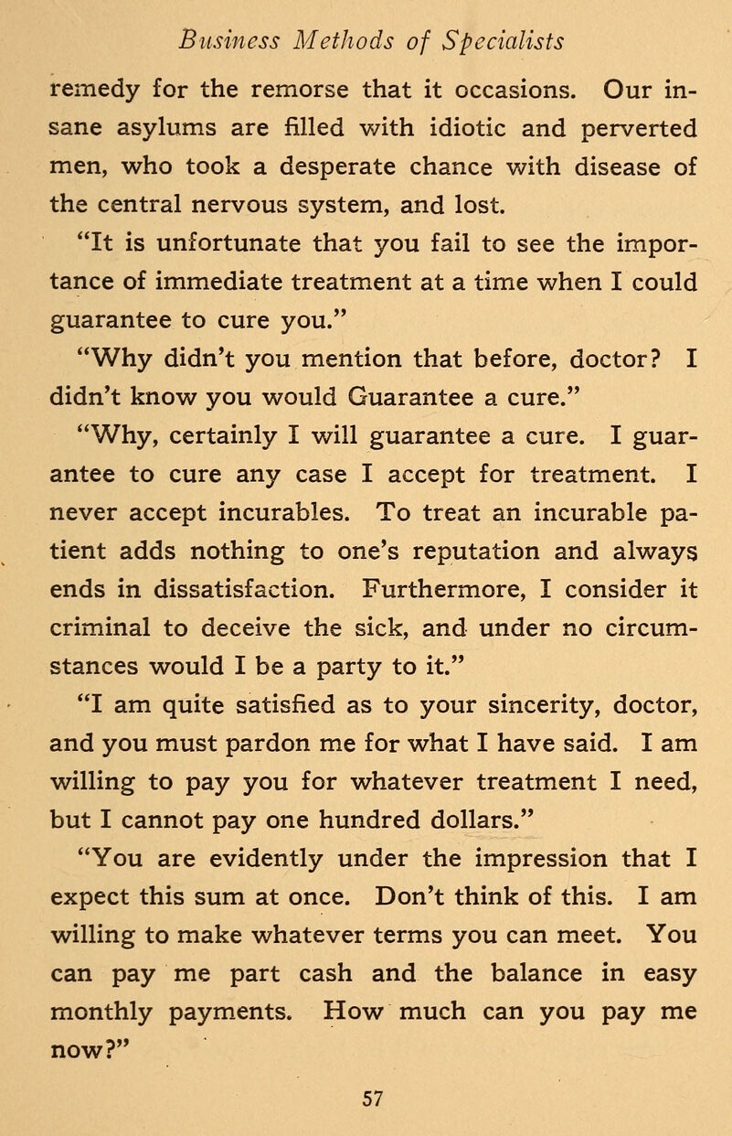 remedy for the remorse that it occasions. Our in- sane asylums are filled with idiotic and perverted men, who took a desperate chance with disease of the central nervous system, and lost. It is unfortunate that you fail to see the impor- tance of immediate treatment at a time when I could guarantee to cure you. Why didn't you mention that before, doctor? I didn't know you would Guarantee a cure. Why, certainly I will guarantee a cure. I guar- antee to cure any case I accept for treatment. I never accept incurables. To treat an incurable pa- tient adds nothing to one's reputation and always ends in dissatisfaction. Furthermore, I consider it criminal to deceive the sick, and under no circum- stances would I be a party to it. I am quite satisfied as to your sincerity, doctor, and you must pardon me for what I have said. I am willing to pay you for whatever treatment I need, but I cannot pay one hundred dollars. You are evidently under the impression that I expect this sum at once. Don't think of this. I am willing to make whatever terms you can meet. You can pay me part cash and the balance in easy monthly payments. How much can you pay me now?