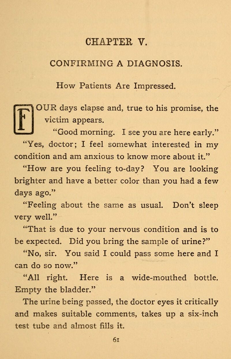 CHAPTEK V. CONFIRMING A DIAGNOSIS. How Patients Are Impressed. EOUR days elapse and, true to his promise, the victim appears. Good morning. I see you are here early. Yes, doctor; I feel somewhat interested in my condition and am anxious to know more about it. How are you feeling to-day? You are looking brighter and have a better color than you had a few days ago. Feeling about the same as usual. Don't sleep very well. That is due to your nervous condition and is to be expected. Did you bring the sample of urine? No, sir. You said I could pass some here and I can do so now. All right. Here is a wide-mouthed bottle. Empty the bladder. The urine being passed, the doctor eyes it critically and makes suitable comments, takes up a six-inch test tube and almost fills it.