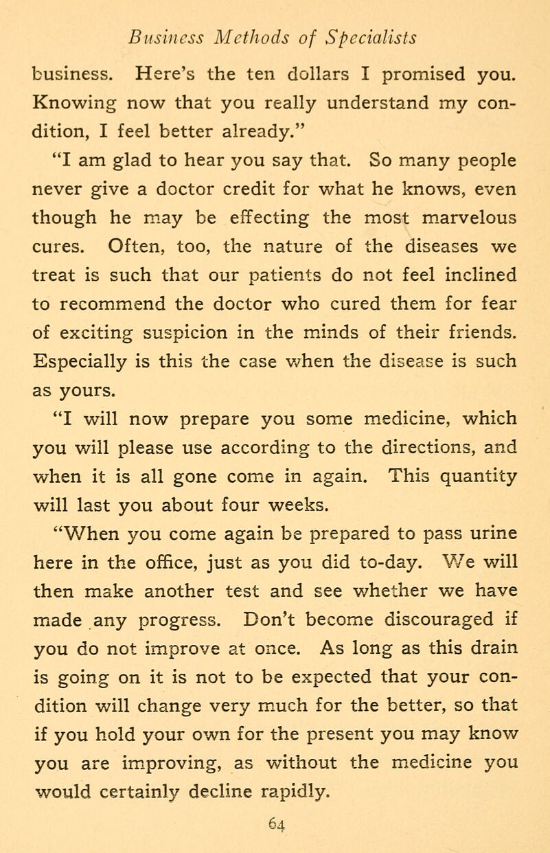 business. Here's the ten dollars I promised you. Knowing now that you really understand my con- dition, I feel better already. I am glad to hear you say that. So many people never give a doctor credit for what he knows, even though he may be effecting the most marvelous cures. Often, too, the nature of the diseases we treat is such that our patients do not feel inclined to recommend the doctor who cured them for fear of exciting suspicion in the minds of their friends. Especially is this the case when the disease is such as yours. I will now prepare you some medicine, which you will please use according to the directions, and when it is all gone come in again. This quantity will last you about four weeks. When you come again be prepared to pass urine here in the office, just as you did to-day. We will then make another test and see v/hether we have made any progress. Don't become discouraged if you do not improve at once. As long as this drain is going on it is not to be expected that your con- dition will change very much for the better, so that if you hold your own for the present you may know you are improving, as without the medicine you would certainly decline rapidly.