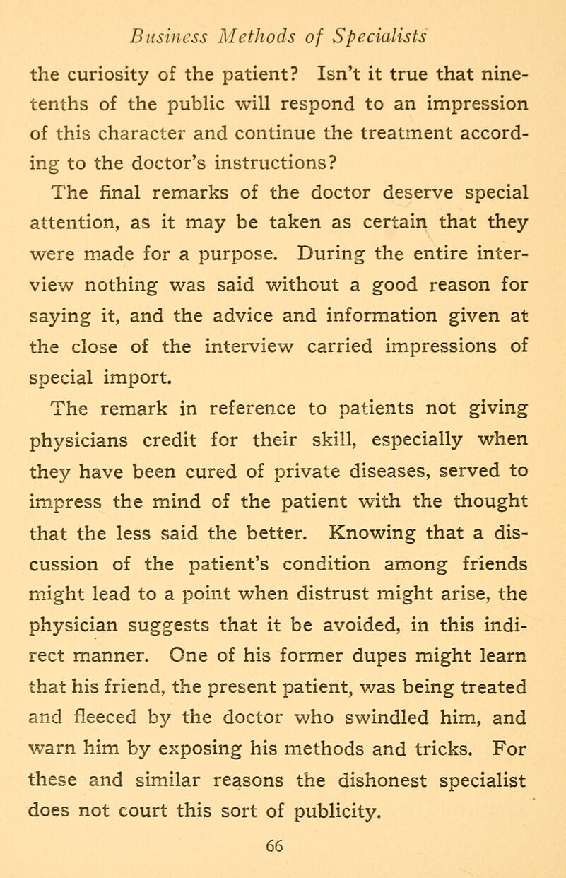 the curiosity of the patient? Isn't it true that nine- tenths of the public will respond to an impression of this character and continue the treatment accord- ing to the doctor's instructions? The final remarks of the doctor deserve special attention, as it may be taken as certain that they were made for a purpose. During the entire inter- view nothing was said without a good reason for saying it, and the advice and information given at the close of the interview carried impressions of special import. The remark in reference to patients not giving physicians credit for their skill, especially when they have been cured of private diseases, served to impress the mind of the patient with the thought that the less said the better. Knowing that a dis- cussion of the patient's condition among friends might lead to a point when distrust might arise, the physician suggests that it be avoided, in this indi- rect manner. One of his former dupes might learn that his friend, the present patient, was being treated and fleeced by the doctor who swindled him, and warn him by exposing his methods and tricks. For these and similar reasons the dishonest specialist does not court this sort of publicity.