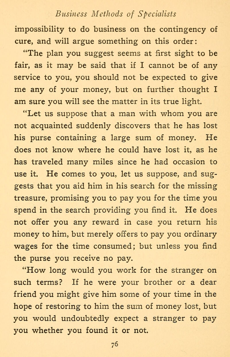 impossibility to do business on the contingency of cure, and will argue something on this order: The plan you suggest seems at first sight to be fair, as it may be said that if I cannot be of any service to you, you should not be expected to give me any of your money, but on further thought I am sure you will see the matter in its true light. Let us suppose that a man with whom you are not acquainted suddenly discovers that he has lost his purse containing a large sum of money. He does not know where he could have lost it, as he has traveled many miles since he had occasion to use it. He comes to you, let us suppose, and sug- gests that you aid him in his search for the missing treasure, promising you to pay you for the time you spend in the search providing you find it. He does not offer you any reward in case you return his money to him, but merely offers to pay you ordinary wages for the time consumed; but unless you find the purse you receive no pay. How long would you work for the stranger on such terms? If he were your brother or a dear friend you might give him some of your time in the hope of restoring to him the sum of money lost, but you would undoubtedly expect a stranger to pay you whether you found it or not.