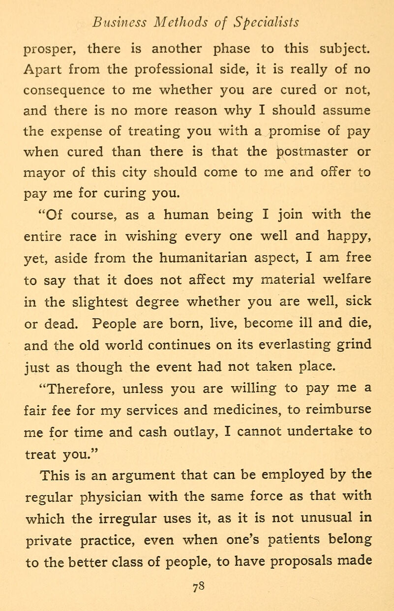 prosper, there is another phase to this subject. Apart from the professional side, it is really of no consequence to me whether you are cured or not, and there is no more reason why I should assume the expense of treating you with a promise of pay when cured than there is that the postmaster or mayor of this city should come to me and offer to pay me for curing you. Of course, as a human being I join with the entire race in wishing every one well and happy, yet, aside from the humanitarian aspect, I am free to say that it does not affect my material welfare in the slightest degree whether you are well, sick or dead. People are born, live, become ill and die, and the old world continues on its everlasting grind just as though the event had not taken place. Therefore, unless you are willing to pay me a fair fee for my services and medicines, to reimburse me for time and cash outlay, I cannot undertake to treat you. This is an argument that can be employed by the regular physician with the same force as that with which the irregular uses it, as it is not unusual in private practice, even when one's patients belong to the better class of people, to have proposals made 73