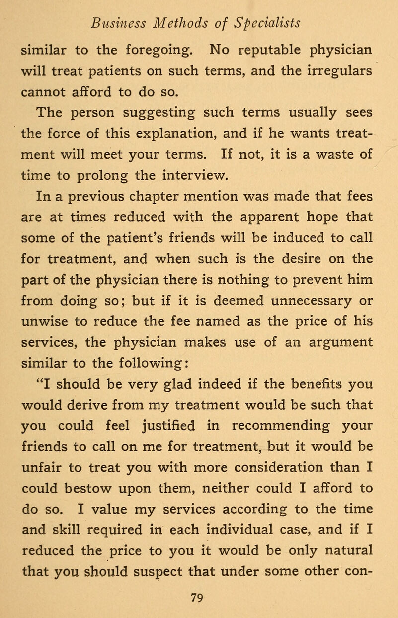 similar to the foregoing. No reputable physician will treat patients on such terms, and the irregulars cannot afford to do so. The person suggesting such terms usually sees the fcrce of this explanation, and if he wants treat- ment will meet your terms. If not, it is a waste of time to prolong the interview. In a previous chapter mention was made that fees are at times reduced with the apparent hope that some of the patient's friends will be induced to call for treatment, and when such is the desire on the part of the physician there is nothing to prevent him from doing so; but if it is deemed unnecessary or unwise to reduce the fee named as the price of his services, the physician makes use of an argument similar to the following: I should be very glad indeed if the benefits you would derive from my treatment would be such that you could feel justified in recommending your friends to call on me for treatment, but it would be unfair to treat you with more consideration than I could bestow upon them, neither could I afford to do so. I value my services according to the time and skill required in each individual case, and if I reduced the price to you it would be only natural that you should suspect that under some other con-