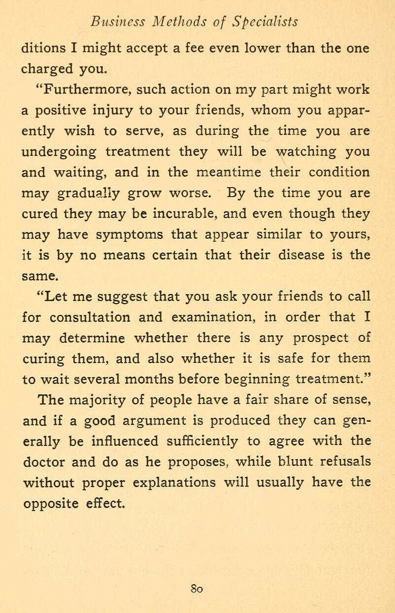 ditions I might accept a fee even lower than the one charged you. Furthermore, such action on my part might work a positive injury to your friends, whom you appar- ently wish to serve, as during the time you are undergoing treatment they will be watching you and waiting, and in the meantime their condition may gradually grow worse. By the time you are cured they may be incurable, and even though they may have symptoms that appear similar to yours, it is by no means certain that their disease is the same. Let me suggest that you ask your friends to call for consultation and examination, in order that I may determine whether there is any prospect of curing them, and also whether it is safe for them to wait several months before beginning treatment. The majority of people have a fair share of sense, and if a good argument is produced they can gen- erally be influenced sufficiently to agree with the doctor and do as he proposes, while blunt refusals without proper explanations will usually have the opposite effect. So