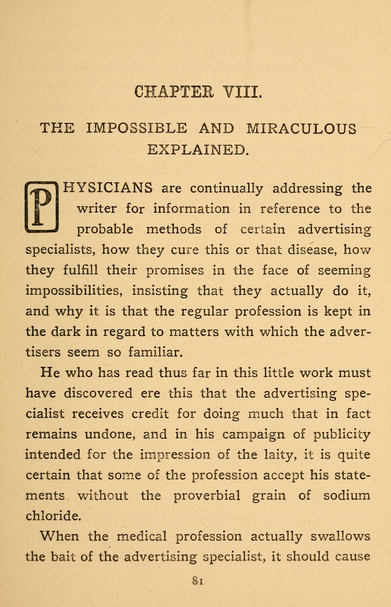 THE IMPOSSIBLE AND MIRACULOUS EXPLAINED. P] HYSICIANS are continually addressing the writer for information in reference to the —J probable methods of certain advertising specialists, how they cure this or that disease, how they fulfill their promises in the face of seeming impossibilities, insisting that they actually do it, and why it is that the regular profession is kept in the dark in regard to matters with which the adver- tisers seem so familiar. He who has read thus far in this little work must have discovered ere this that the advertising spe- cialist receives credit for doing much that in fact remains undone, and in his campaign of publicity intended for the impression of the laity, it is quite certain that some of the profession accept his state- ments without the proverbial grain of sodium chloride. When the medical profession actually swallows the bait of the advertising specialist, it should cause