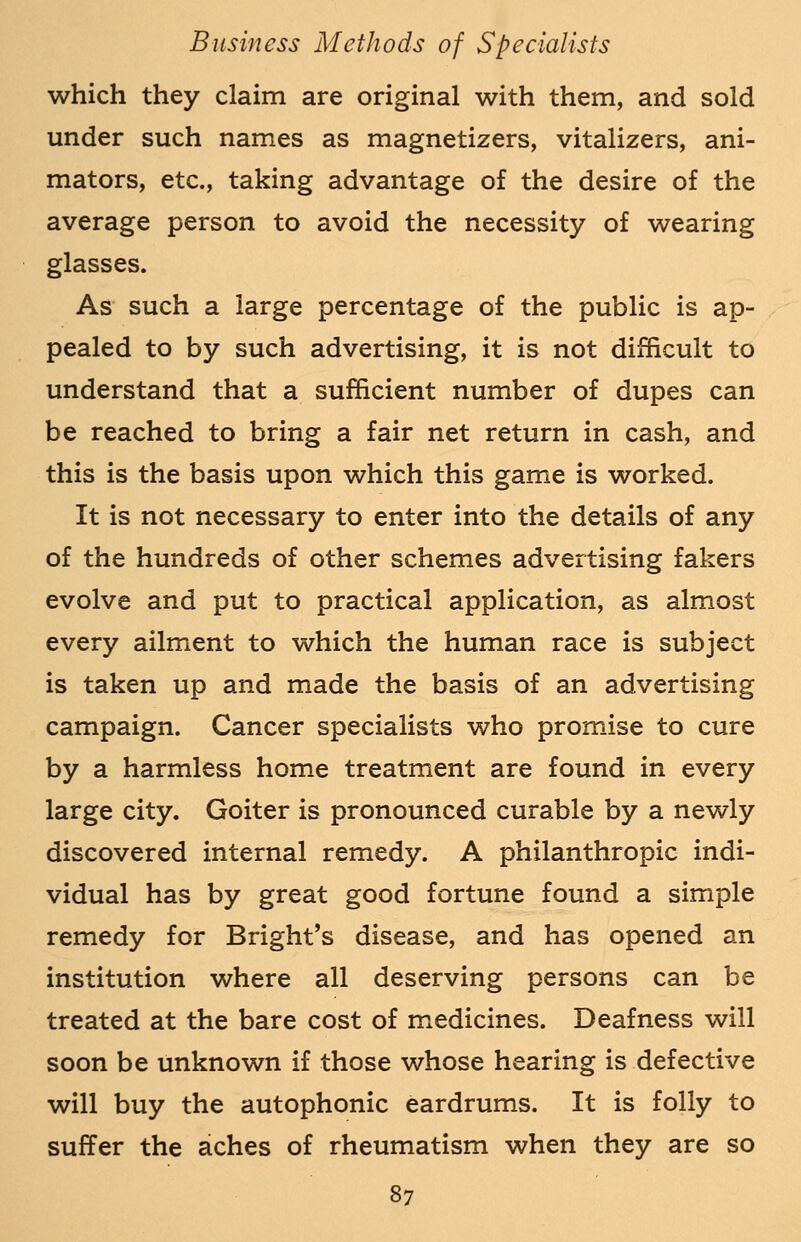 which they claim are original with them, and sold under such names as magnetizers, vitalizers, ani- mators, etc., taking advantage of the desire of the average person to avoid the necessity of wearing glasses. As such a large percentage of the public is ap- pealed to by such advertising, it is not difficult to understand that a sufficient number of dupes can be reached to bring a fair net return in cash, and this is the basis upon which this game is worked. It is not necessary to enter into the details of any of the hundreds of other schemes advertising fakers evolve and put to practical application, as almost every ailment to which the human race is subject is taken up and made the basis of an advertising campaign. Cancer specialists who promise to cure by a harmless home treatment are found in every large city. Goiter is pronounced curable by a newly discovered internal remedy. A philanthropic indi- vidual has by great good fortune found a simple remedy for Bright's disease, and has opened an institution where all deserving persons can be treated at the bare cost of medicines. Deafness will soon be unknown if those whose hearing is defective will buy the autophonic eardrums. It is folly to suffer the aches of rheumatism when they are so