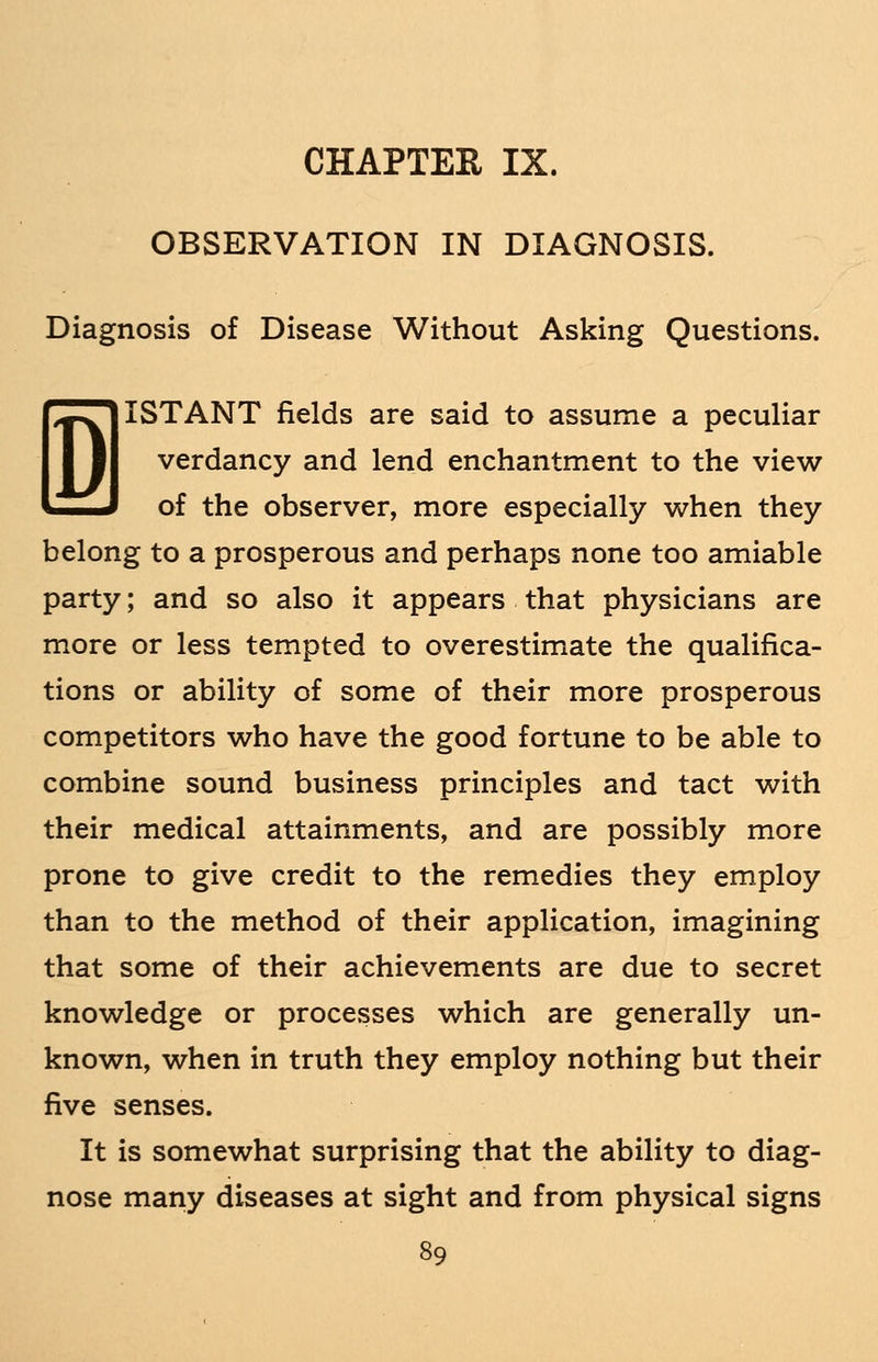 CHAPTER IX. OBSERVATION IN DIAGNOSIS. Diagnosis of Disease Without Asking Questions. I ISTANT fields are said to assume a peculiar verdancy and lend enchantment to the view of the observer, more especially when they belong to a prosperous and perhaps none too amiable party; and so also it appears that physicians are more or less tempted to overestimate the qualifica- tions or ability of some of their more prosperous competitors who have the good fortune to be able to combine sound business principles and tact with their medical attainments, and are possibly more prone to give credit to the remedies they employ than to the method of their application, imagining that some of their achievements are due to secret knowledge or processes which are generally un- known, when in truth they employ nothing but their five senses. It is somewhat surprising that the ability to diag- nose many diseases at sight and from physical signs