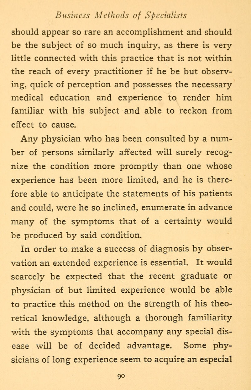 should appear so rare an accomplishment and should be the subject of so much inquiry, as there is very- little connected with this practice that is not within the reach of every practitioner if he be but observ- ing, quick of perception and possesses the necessary medical education and experience to render him familiar with his subject and able to reckon from effect to cause. Any physician who has been consulted by a num- ber of persons similarly affected will surely recog- nize the condition more promptly than one whose experience has been more limited, and he is there- fore able to anticipate the statements of his patients and could, were he so inclined, enumerate in advance many of the symptoms that of a certainty would be produced by said condition. In order to make a success of diagnosis by obser- vation an extended experience is essential. It would scarcely be expected that the recent graduate or physician of but limited experience would be able to practice this method on the strength of his theo- retical knowledge, although a thorough familiarity with the symptoms that accompany any special dis- ease will be of decided advantage. Some phy- sicians of long experience seem to acquire an especial