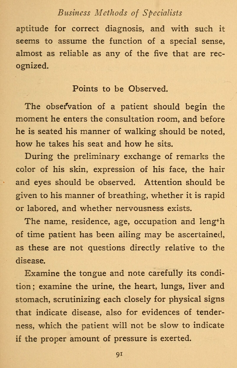 aptitude for correct diagnosis, and with such it seems to assume the function of a special sense, almost as reliable as any of the five that are rec- ognized. Points to be Observed. The observation of a patient should begin the moment he enters the consultation room, and before he is seated his manner of walking should be noted, how he takes his seat and how he sits. During the preliminary exchange of remarks the color of his skin, expression of his face, the hair and eyes should be observed. Attention should be given to his manner of breathing, whether it is rapid or labored, and whether nervousness exists. The name, residence, age, occupation and length of time patient has been ailing may be ascertained, as these are not questions directly relative to the disease. Examine the tongue and note carefully its condi- tion; examine the urine, the heart, lungs, liver and stomach, scrutinizing each closely for physical signs that indicate disease, also for evidences of tender- ness, which the patient will not be slow to indicate if the proper amount of pressure is exerted.