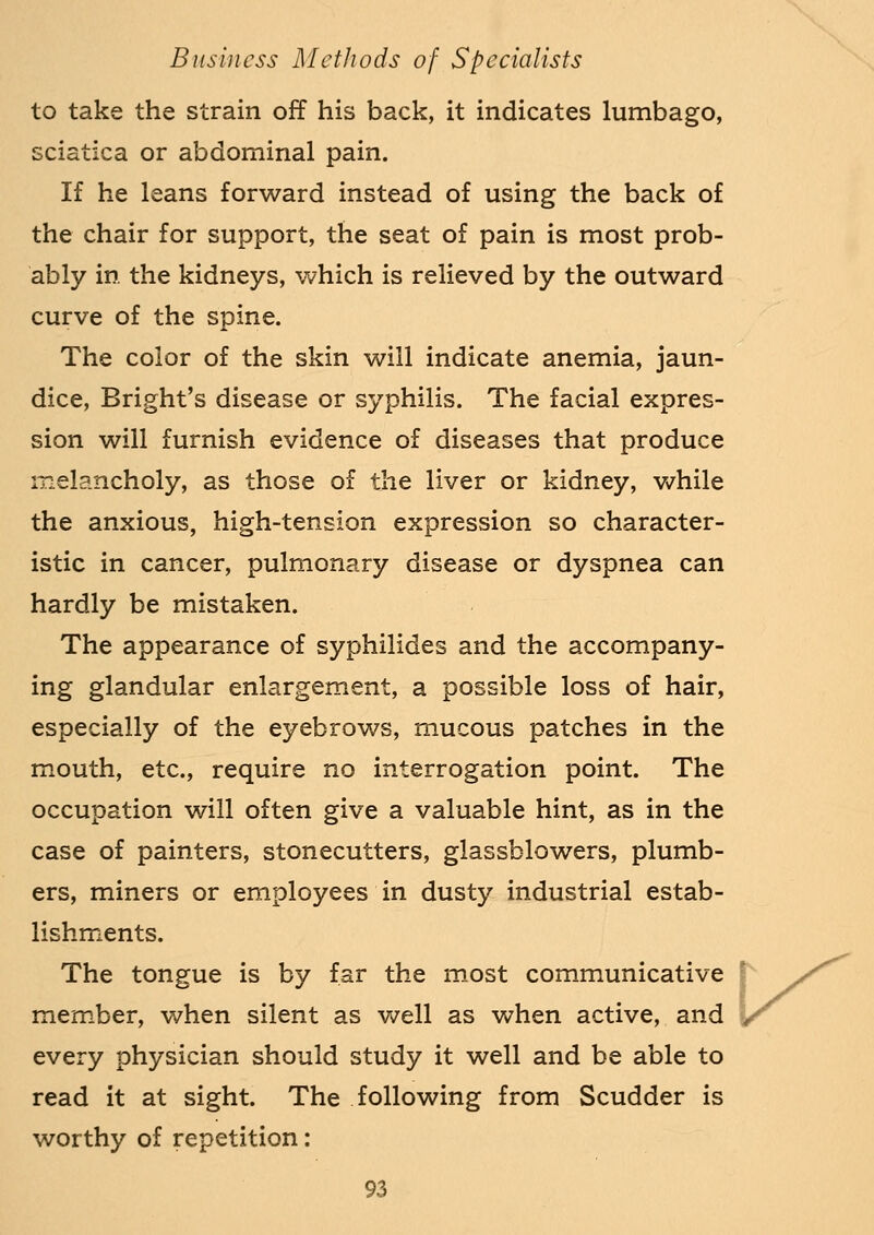 to take the strain off his back, it indicates lumbago, sciatica or abdominal pain. If he leans forward instead of using the back of the chair for support, the seat of pain is most prob- ably in the kidneys, which is relieved by the outward curve of the spine. The color of the skin will indicate anemia, jaun- dice, Bright's disease or syphilis. The facial expres- sion will furnish evidence of diseases that produce melancholy, as those of the liver or kidney, while the anxious, high-tension expression so character- istic in cancer, pulmonary disease or dyspnea can hardly be mistaken. The appearance of syphilides and the accompany- ing glandular enlargement, a possible loss of hair, especially of the eyebrows, mucous patches in the mouth, etc., require no interrogation point. The occupation will often give a valuable hint, as in the case of painters, stonecutters, glassblowers, plumb- ers, miners or employees in dusty industrial estab- lishments. The tongue is by far the most communicative j member, when silent as well as when active, and r every physician should study it well and be able to read it at sight. The following from Scudder is worthy of repetition: