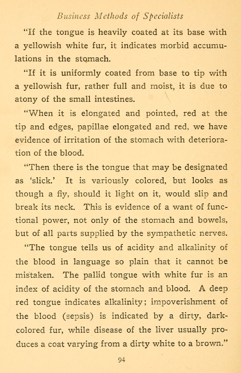 If the tongue is heavily coated at its base with a yellowish white fur, it indicates morbid accumu- lations in the stomach. If it is uniformly coated from base to tip with a yellowish fur, rather full and moist, it is due to atony of the small intestines. When it is elongated and pointed, red at the tip and edges, papillae elongated and red, we have evidence of irritation of the stomach with deteriora- tion of the blood. Then there is the tongue that may be designated as 'slick.' It is variously colored, but looks as though a fly, should it light on it, would slip and break its neck. This is evidence of a want of func- tional power, not only of the stomach and bowrels, but of all parts supplied by the sympathetic nerves. The tongue tells us of acidity and alkalinity of the blood in language so plain that it cannot be mistaken. The pallid tongue with white fur is an index of acidity of the stomach and blood. A deep red tongue indicates alkalinity; impoverishment of the blood (sepsis) is indicated by a dirty, dark- colored fur, while disease of the liver usually pro- duces a coat varying from a dirty white to a brown.