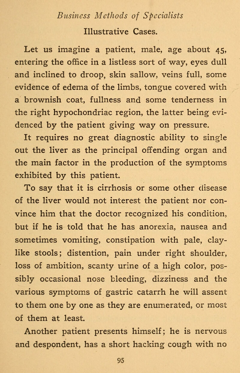 Illustrative Cases. Let us imagine a patient, male, age about 45, entering the office in a listless sort of way, eyes dull and inclined to droop, skin sallow, veins full, some evidence of edema of the limbs, tongue covered with a brownish coat, fullness and some tenderness in the right hypochondriac region, the latter being evi- denced by the patient giving way on pressure. It requires no great diagnostic ability to single out the liver as the principal offending organ and the main factor in the production of the symptoms exhibited by this patient. To say that it is cirrhosis or some other disease of the liver would not interest the patient nor con- vince him that the doctor recognized his condition, but if he is told that he has anorexia, nausea and sometimes vomiting, constipation with pale, clay- like stools; distention, pain under right shoulder, loss of ambition, scanty urine of a high color, pos- sibly occasional nose bleeding, dizziness and the various symptoms of gastric catarrh he will assent to them one by one as they are enumerated, or most of them at least. Another patient presents himself; he is nervous and despondent, has a short hacking cough with no