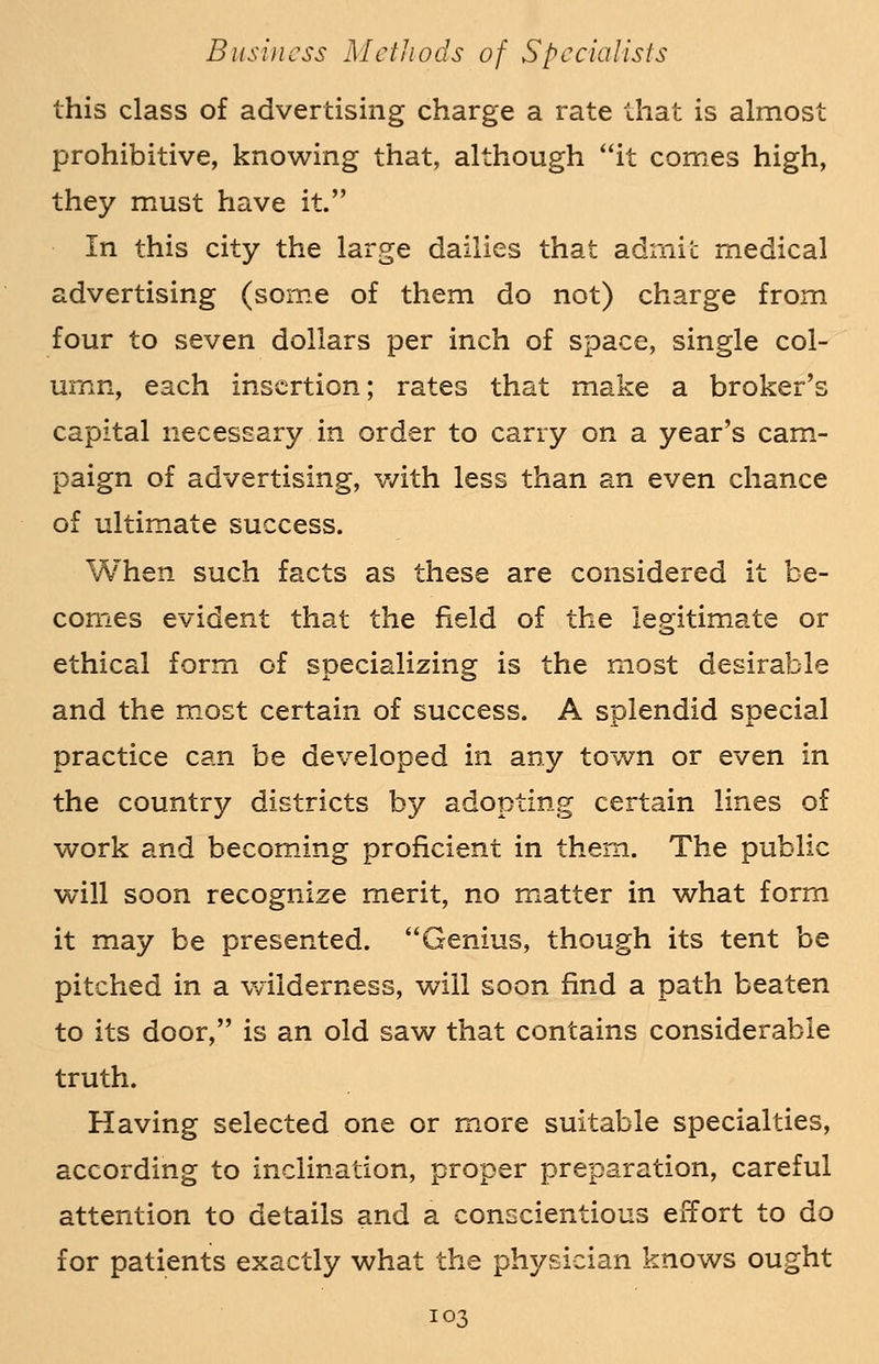 this class of advertising charge a rate that is almost prohibitive, knowing that, although it comes high, they must have it. In this city the large dailies that admit medical advertising (some of them do not) charge from four to seven dollars per inch of space, single col- umn, each insertion; rates that make a broker's capital necessary in order to carry on a year's cam- paign of advertising, with less than an even chance of ultimate success. When such facts as these are considered it be- comes evident that the field of the legitimate or ethical form of specializing is the most desirable and the most certain of success. A splendid special practice can be developed in any town or even in the country districts by adopting certain lines of work and becoming proficient in them. The public will soon recognize merit, no matter in what form it may be presented. Genius, though its tent be pitched in a wilderness, will soon find a path beaten to its door, is an old saw that contains considerable truth. Having selected one or more suitable specialties, according to inclination, proper preparation, careful attention to details and a conscientious effort to do for patients exactly what the physician knows ought