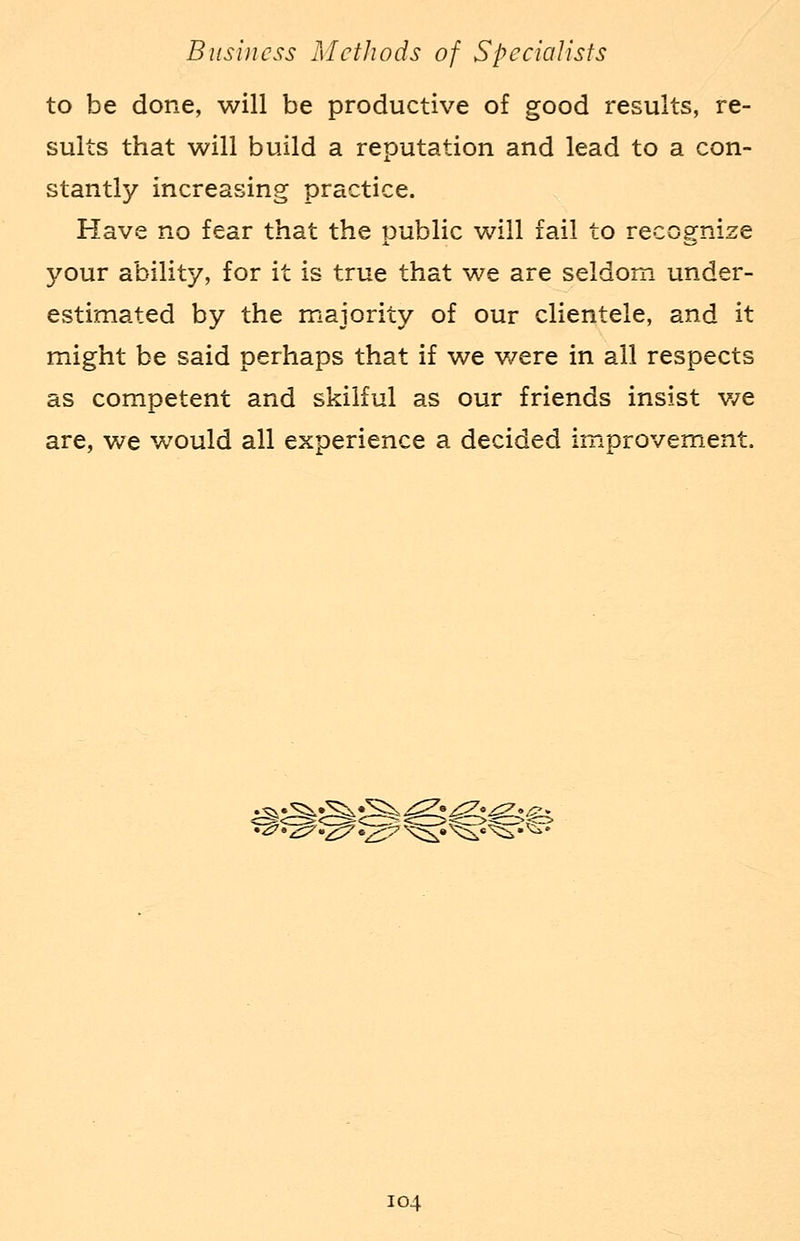 to be done, will be productive of good results, re- sults that will build a reputation and lead to a con- stantly increasing practice. Have no fear that the public will fail to recognize your ability, for it is true that we are seldom under- estimated by the majority of our clientele, and it might be said perhaps that if we v/ere in ail respects as competent and skilful as our friends insist we are, we would all experience a decided improvement.