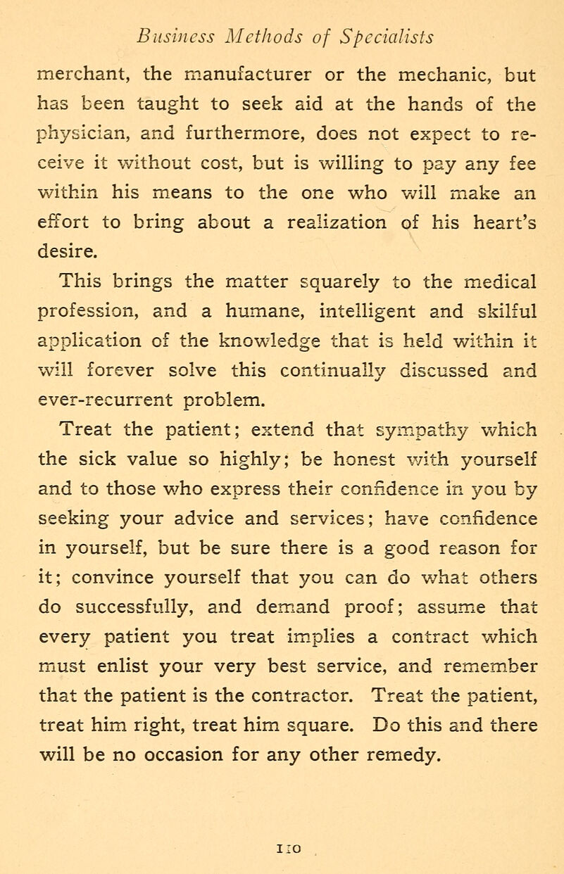 merchant, the manufacturer or the mechanic, but has been taught to seek aid at the hands of the physician, and furthermore, does not expect to re- ceive it without cost, but is willing to pay any fee within his means to the one who will make an effort to bring about a realization of his heart's desire. This brings the matter squarely to the medical profession, and a humane, intelligent and skilful application of the knowledge that is held within it will forever solve this continually discussed and ever-recurrent problem. Treat the patient; extend that sympathy which the sick value so highly; be honest with yourself and to those who express their confidence in you by seeking your advice and services; have confidence in yourself, but be sure there is a good reason for it; convince yourself that you can do what others do successfully, and demand proof; assume that every patient you treat implies a contract which must enlist your very best service, and remember that the patient is the contractor. Treat the patient, treat him right, treat him square. Do this and there will be no occasion for any other remedy. 1:0