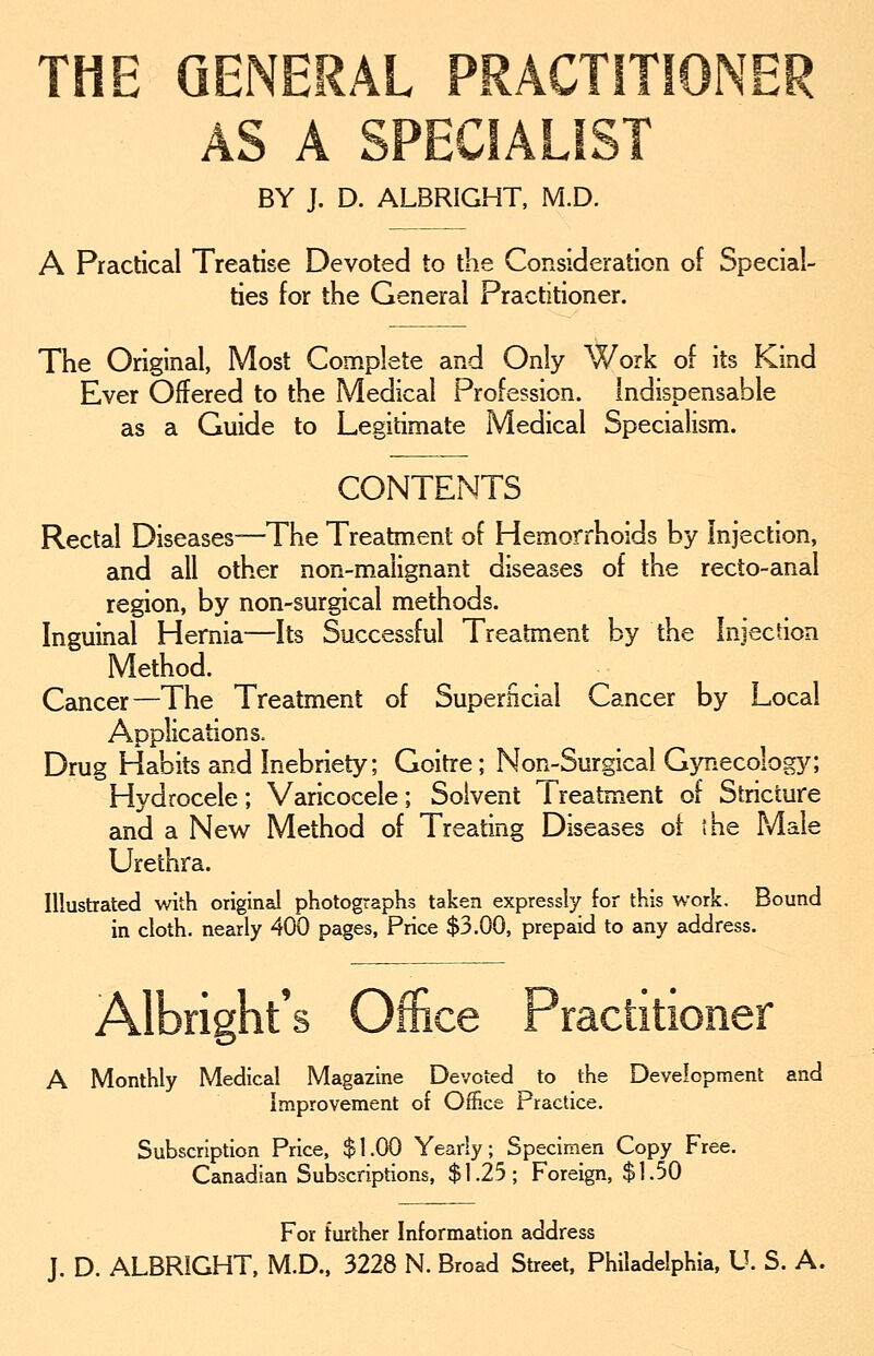 THE GENERAL PRACTITIONER AS A SPECIALIST BY J. D. ALBRIGHT, M.D. A Practical Treatise Devoted to the Consideration of Special- ties for the General Practitioner. The Original, Most Complete and Only Work of its Kind Ever Offered to the Medical Profession. Indispensable as a Guide to Legitimate Medical Specialism. CONTENTS Rectal Diseases—The Treatment of Hemorrhoids by Injection, and all other non-malignant diseases of the recto-anal region, by non-surgical methods. Inguinal Hernia—Its Successful Treatment by the Injection Method. Cancer—The Treatment of Superficial Cancer by Local Applications. Drug Habits and Inebriety; Goitre; Non-Surgical Gynecology; Hydrocele; Varicocele; Solvent lreatment of Stricture and a New Method of Treating Diseases of the Male Urethra. Illustrated with original photographs taken expressly for this work. Bound in cloth, nearly 400 pages, Price $3.00, prepaid to any address. Albright's Office Practitioner A Monthly Medical Magazine Devoted to the Development and Improvement of Office Practice. Subscription Price, $1.00 Yearly; Specimen Copy Free. Canadian Subscriptions, $1.25; Foreign, $1.50 For further Information address J. D. ALBRIGHT, M.D., 3228 N. Broad Street, Philadelphia, U. S. A.