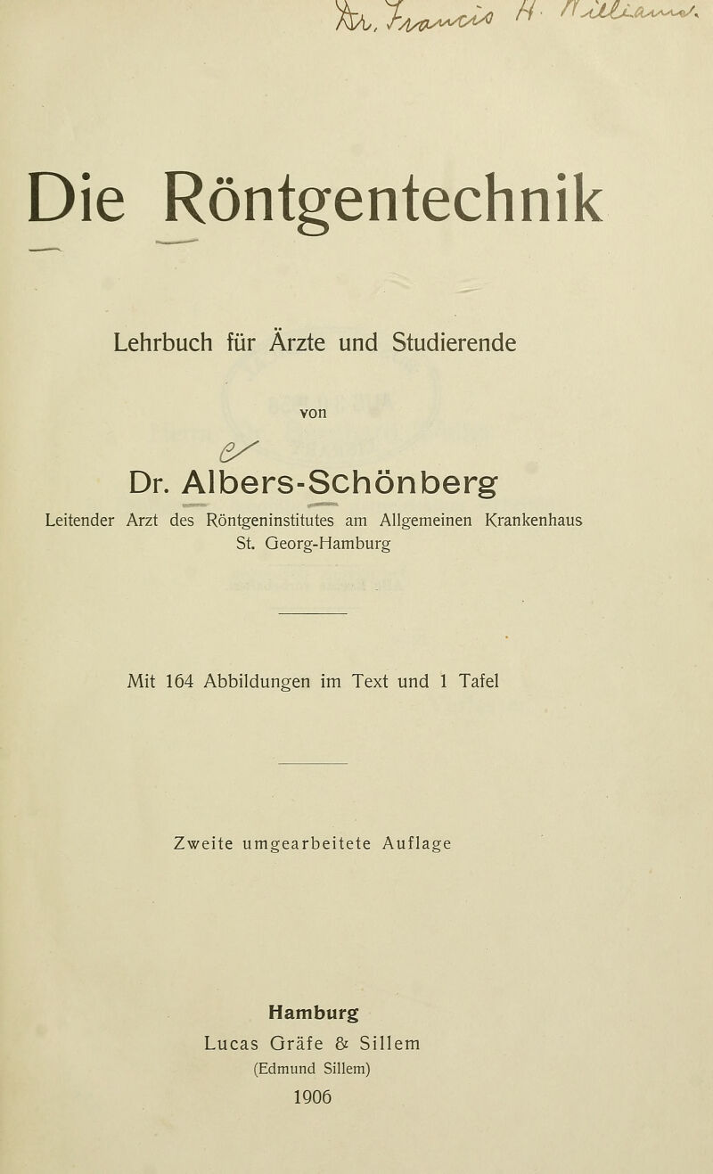 M.U*~* H- ^*—'* Die Röntgentechnik Lehrbuch für Ärzte und Studierende von es Dr. Albers-Schönberg Leitender Arzt des Röntgeninstitutes am Allgemeinen Krankenhaus St. Georg-Hamburg Mit 164 Abbildungen im Text und 1 Tafel Zweite umgearbeitete Auflage Hamburg Lucas Gräfe & Sillem (Edmund Sillem) 1906