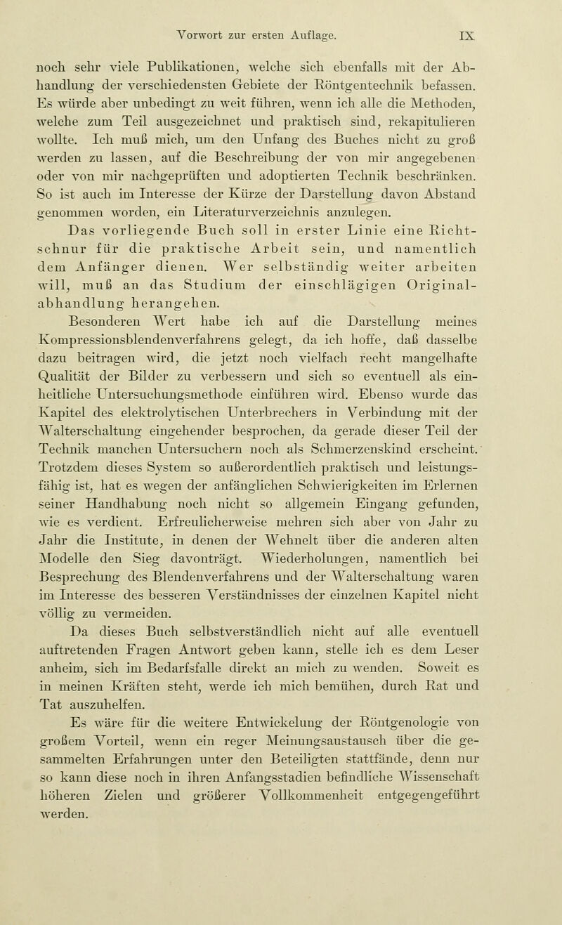 noch sehr viele Publikationen, welche sich ebenfalls mit der Ab- handlung der verschiedensten Gebiete der Röntgentechnik befassen. Es würde aber unbedingt zu weit führen, wenn ich alle die Methoden, welche zum Teil ausgezeichnet und praktisch sind, rekapitulieren wollte. Ich muß mich, um den Unfang des Buches nicht zu groß werden zu lassen, auf die Beschreibung der von mir angegebenen oder von mir nachgeprüften und adoptierten Technik beschränken. So ist auch im Interesse der Kürze der Darstellung davon Abstand genommen worden, ein Literaturverzeichnis anzulegen. Das vorliegende Buch soll in erster Linie eine Richt- schnur für die praktische Arbeit sein, und namentlich dem Anfänger dienen. Wer selbständig weiter arbeiten will, muß an das Studium der einschlägigen Original- abhandlung herangehen. Besonderen Wert habe ich auf die Darstellung meines Kompressionsblendenverfahrens gelegt, da ich hoffe, daß dasselbe dazu beitragen wird, die jetzt noch vielfach recht mangelhafte Qualität der Bilder zu verbessern und sich so eventuell als ein- heitliche LTntersuchungsmethode einführen wird. Ebenso wurde das Kapitel des elektrolytischen Unterbrechers in Verbindung mit der Walterschaltung eingehender besprochen, da gerade dieser Teil der Technik manchen Untersuchern noch als Schmerzenskind erscheint.' Trotzdem dieses System so außerordentlich praktisch und leistungs- fähig ist, hat es wegen der anfänglichen Schwierigkeiten im Erlernen seiner Handhabung noch nicht so allgemein Eingang gefunden, wie es verdient. Erfreulicherweise mehren sich aber von Jahr zu Jahr die Institute, in denen der Wehnelt über die anderen alten Modelle den Sieg davonträgt. Wiederholungen, namentlich bei Besprechung des Blendenverfahrens und der Walterschaltung waren im Interesse des besseren Verständnisses der einzelnen Kapitel nicht völlig zu vermeiden. Da dieses Buch selbstverständlich nicht auf alle eventuell auftretenden Fragen Antwort geben kann, stelle ich es dem Leser anheim, sich im Bedarfsfalle direkt an mich zu wenden. Soweit es in meinen Kräften steht, werde ich mich bemühen, durch Rat und Tat auszuhelfen. Es wäre für die weitere Entwickelung der Röntgenologie von großem Vorteil, wenn ein reger Meinungsaustausch über die ge- sammelten Erfahrungen unter den Beteiligten stattfände, denn nur so kann diese noch in ihren Anfangsstadien befindliche Wissenschaft höheren Zielen und größerer Vollkommenheit entgegengeführt werden.