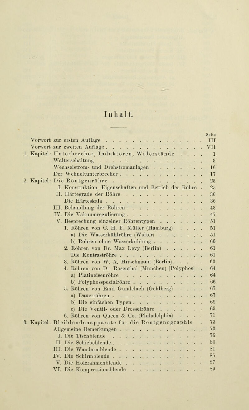 Inhalt. Seite Vorwort zur ersten Auflage III Vorwort zur zweiten Auflage VII 1. Kapitel: Unterbrecher, Induktoren, Widerstände .... 1 Walterschaltung 3 Wechselstrom- und Drehstromanlagen 16 Der Wehneltunterbrecher 17 2. Kapitel: Die Röntgenröhre 25 I. Konstruktion, Eigenschaften und Betrieb der Röhre . 25 II. Härtegrade der Röhre 36 Die Härteskala 36 III. Behandlung der Röhren 43 IV. Die Vakuumregulierung 47 V. Besprechung einzelner Röhrentypen 51 1. Röhren von C. H. F. Müller (Hamburg) .... 51 a) Die Wasserkühlröhre (Walter) 51 b) Röhren ohne Wasserkühlung 60 2. Röhren von Dr. Max Levy (Berlin) 61 Die Kontraströhre 61 3. Röhren von W. A. Hirschmann (Berlin) 63 4. Röhren von Dr. Rosenthal (München) [Polyphos] . 64 a) Platineisenröhre 64 b) Polyphosspezialröhre 66 5. Röhren von Emil Gundelach (Gehlberg) .... 67 a) Dauerröhren 67 b) Die einfachen Typen 69 c) Die Ventil- oder Drosselröhre 69 6. Röhren von Queen & Co. (Philadelphia) .... 71 3. Kapitel. Bleiblendenapparate für die Röntgenographie . 73 Allgemeine Bemerkungen 73 I. Die Tischblende 76 IL Die Schiebeblende 80 III. Die Wandarmblende 81 IV. Die Schirmblende 85 V. Die Holzrahmenblende 87 VI. Die Kompressionsblende 89