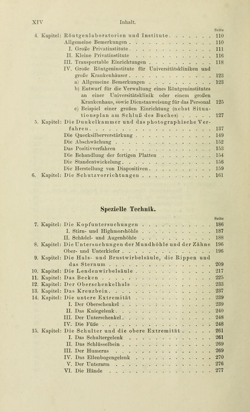 Seite 4. Kapitel: Köntgenlaboratorien und Institute 110 Allgemeine Bemerkungen 110 I. Große Privatinstitute 111 II. Kleine Privatinstitute 116 III. Transportable Einrichtungen 118 IV. Große Köntgeninstitute für Universitätskliniken und große Krankenhäuser 123 a) Allgemeine Bemerkungen 123 b) Entwurf für die Verwaltung eines Böntgeninstitutes an einer Universitätsklinik oder einem großen Krankenhaus, sowie Dienstanweisung für das Personal 125 c) Beispiel einer großen Einrichtung (nebst Situa- tionsplan am Schluß des Buches) 127 5. Kapitel: Die Dunkelkammer und das photographische Ver- fahren 137 Die Quecksilberverstärkung 149 Die Abschwächung 152 Das Positivverfahren 153 Die Behandlung der fertigen Platten 154 Die Standentwickelung 156 Die Herstellung von Diapositiven 159 6. Kapitel: Die Schutzvorrichtungen 161 Spezielle Technik. Seite 7. Kapitel: Die Kopfuntersuchungen 186 I. Stirn- und Highmorshöhle 187 IL Schädel- und Augenhöhle 188 8. Kapitel: Die Untersuchungen der Mundhöhle und der Zähne 196 Ober- und Unterkiefer 196 9. Kapitel: Die Hals- und Brustwirbelsäule, die Kippen und das Sternum 209 10. Kapitel: Die Lendenwirbelsäule 217 11. Kapitel: Das Becken 225 12. Kapitel: Der Oberschenkelhals 233 13. Kapitel: Das Kreuzbein 237 14. Kapitel: Die untere Extremität 239 I. Der Oberschenkel l 239 IL Das Kniegelenk 240 III. Der Unterschenkel 248 IV. Die Füße 248 15. Kapitel: Die Schulter und die obere Extremität 261 I. Das Schultergelenk 261 IL Das Schlüsselbein : 269 III. Der Humerus 269 IV. Das Ellenbogengelenk , 270 V. Der Unterarm 276 VI. Die Hände 277