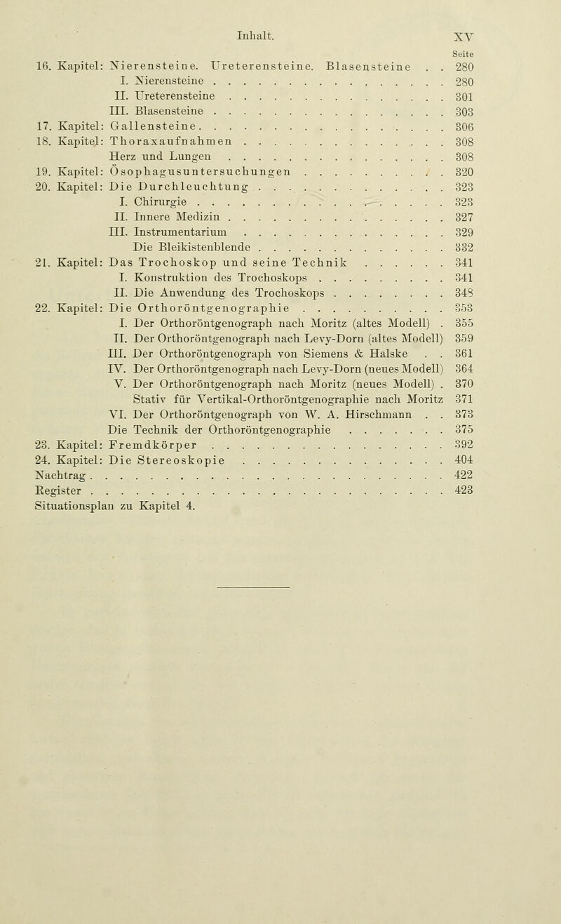 Seite 16. Kapitel: Nierensteine. Ureterensteine. Blasensteine . . 280 I. Nierensteine 280 II. Ureterensteine 301 III. Blasensteine 808 17. Kapitel: Gallensteine 306 18. Kapitel: Thoraxaufnahmen 308 Herz und Lungen 308 19. Kapitel: Ösophagusuntersuchungen 320 20. Kapitel: Die Durchleuchtung 823 I. Chirurgie 323 II. Innere Medizin 327 III. Instrumentarium 329 Die Bleikistenblende 832 21. Kapitel: Das Trochoskop und seine Technik 341 I. Konstruktion des Trochoskops 341 IL Die Anwendung des Trochoskops 348 22. Kapitel: Die Orthoröntgenographie 858 I. Der Orthoröntgenograph nach Moritz (altes Modell) . 355 IL Der Orthoröntgenograph nach Levy-Dorn (altes Modell) 359 III. Der Orthoröntgenograph von Siemens & Halske . . 361 IV. Der Orthoröntgenograph nach Levy-Dorn (neues Modell) 364 V. Der Orthoröntgenograph nach Moritz (neues Modell) . 370 Stativ für Vertikal-Orthoröntgenographie nach Moritz 371 VI. Der Orthoröntgenograph von W. A. Hirschmann . . 373 Die Technik der Orthoröntgenographie . 375 23. Kapitel: Fremdkörper 392 24. Kapitel: Die Stereoskopie 404 Nachtrag 422 Begister 423 Situationsplan zu Kapitel 4.
