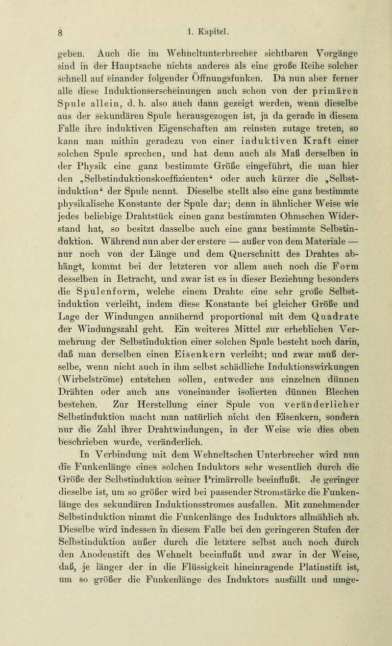 geben. Auch die im Wehneltunterbrecher sichtbaren Vorgänge sind in der Hauptsache nichts anderes als eine große Reihe solcher schnell auf einander folgender Offnungsfunken. Da nun aber ferner alle diese Induktionserscheinungen auch schon von der primären Spule allein, d. h. also auch dann gezeigt werden, wenn dieselbe aus der sekundären Spule herausgezogen ist, ja da gerade in diesem Falle ihre induktiven Eigenschaften am reinsten zutage treten, so kann man mithin geradezu von einer induktiven Kraft einer solchen Spule sprechen, und hat denn auch als Maß derselben in der Physik eine ganz bestimmte Größe eingeführt, die man hier den „Selbstinduktionskoeffizientenu oder auch kürzer die „Selbst- induktion der Spule nennt. Dieselbe stellt also eine ganz bestimmte physikalische Konstante der Spule dar; denn in ähnlicher Weise wie jedes beliebige Drahtstück einen ganz bestimmten Ohmschen Wider- stand hat, so besitzt dasselbe auch eine ganz bestimmte Selbstin- duktion. Während nun aber der erstere — außer von dem Materiale — nur noch von der Länge und dem Querschnitt des Drahtes ab- hängt, kommt bei der letzteren vor allem auch noch die Form desselben in Betracht, und zwar ist es in dieser Beziehung besonders die Spulenform, welche einem Drahte eine sehr große Selbst- induktion verleiht, indem diese Konstante bei gleicher Größe und Lage der Windungen annähernd proportional mit dem Quadrate der Windungszahl geht. Ein weiteres Mittel zur erheblichen Ver- mehrung der Selbstinduktion einer solchen Spule besteht noch darin, daß man derselben einen Eisenkern verleiht; und zwar muß der- selbe, wenn nicht auch in ihm selbst schädliche Induktionswirkungen (Wirbelströme) entstehen sollen, entweder aus einzelnen dünnen Drähten oder auch aus voneinander isolierten dünnen Blechen bestehen. Zur Herstellung einer Spule von veränderlicher Selbstinduktion macht man natürlich nicht den Eisenkern, sondern nur die Zahl ihrer Drahtwindungen, in der Weise wie dies oben beschrieben wurde, veränderlich. In Verbindung mit dem Wehneltschen Unterbrecher wird nun die Funkenlänge eines solchen Induktors sehr wesentlich durch die Größe der Selbstinduktion seiner Primärrolle beeinflußt. Je geringer dieselbe ist, um so größer wird bei passender Stromstärke die Funken- länge des sekundären Induktionsstromes ausfallen. Mit zunehmender Selbstinduktion nimmt die Funkenlänge des Induktors allmählich ab. Dieselbe wird indessen in diesem Falle bei den geringeren Stufen der Selbstinduktion außer durch die letztere selbst auch noch durch den Anodenstift des Wehnelt beeinflußt und zwar in der Weise, daß, je länger der in die Flüssigkeit hineinragende Platinstift ist, um so größer die Funkenlänge des Induktors ausfällt und umge-