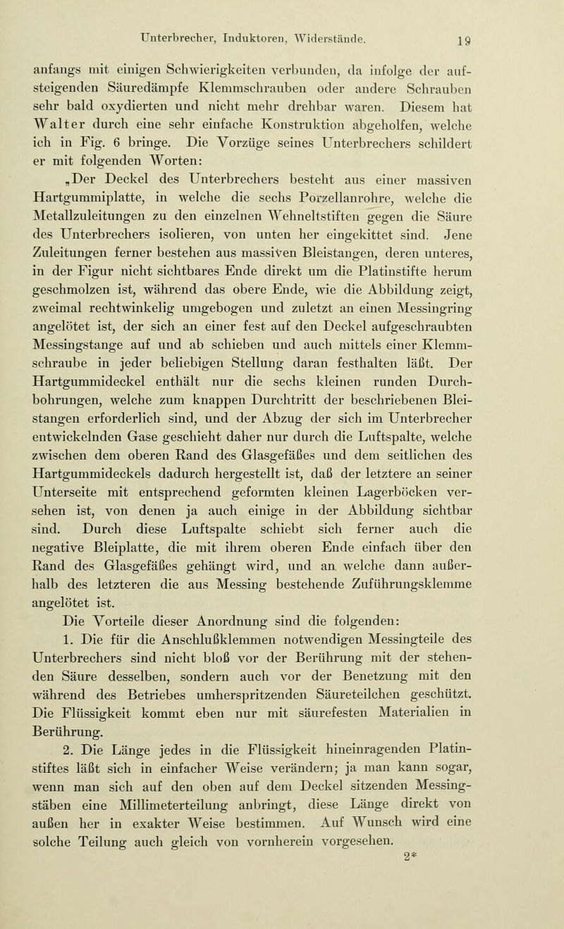 anfangs mit einigen Schwierigkeiten verbunden, da infolge der auf- steigenden Säuredämpfe Klemmschrauben oder andere Schrauben sehr bald oxydierten und nicht mehr drehbar waren. Diesem hat Walter durch eine sehr einfache Konstruktion abgeholfen, welche ich in Fig. 6 bringe. Die Vorzüge seines Unterbrechers schildert er mit folgenden Worten: „Der Deckel des Unterbrechers besteht aus einer massiven Hartgummiplatte, in welche die sechs Porzellan röhre, welche die Metallzuleitungen zu den einzelnen Wehneltstiften gegen die Säure des Unterbrechers isolieren, von unten her eingekittet sind. Jene Zuleitungen ferner bestehen aus massiven Bleistangen, deren unteres, in der Figur nicht sichtbares Ende direkt um die Platinstifte herum geschmolzen ist, während das obere Ende, wie die Abbildung zeigt, zweimal rechtwinkelig umgebogen und zuletzt an einen Messingring angelötet ist, der sich an einer fest auf den Deckel aufgeschraubten Messingstange auf und ab schieben und auch mittels einer Klemm- schraube in jeder beliebigen Stellung daran festhalten läßt. Der Hartgummideckel enthält nur die sechs kleinen runden Durch- bohrungen, welche zum knappen Durchtritt der beschriebenen Blei- stangen erforderlich sind, und der Abzug der sich im Unterbrecher entwickelnden Gase geschieht daher nur durch die Luftspalte, welche zwischen dem oberen Rand des Glasgefäßes und dem seitlichen des Hartgummideckels dadurch hergestellt ist, daß der letztere an seiner Unterseite mit entsprechend geformten kleinen Lagerböcken ver- sehen ist, von denen ja auch einige in der Abbildung sichtbar sind. Durch diese Luftspalte schiebt sich ferner auch die negative Bleiplatte, die mit ihrem oberen Ende einfach über den Rand des Glasgefäßes gehängt wird, und an welche dann außer- halb des letzteren die aus Messing bestehende Zuführungsklemme angelötet ist. Die Vorteile dieser Anordnung sind die folgenden: 1. Die für die Anschlußklemmen notwendigen Messingteile des Unterbrechers sind nicht bloß vor der Berührung mit der stehen- den Säure desselben, sondern auch vor der Benetzung mit den während des Betriebes umherspritzenden Säureteilchen geschützt. Die Flüssigkeit kommt eben nur mit säurefesten Materialien in Berührung. 2. Die Länge jedes in die Flüssigkeit hineinragenden Platin- stiftes läßt sich in einfacher Weise verändern; ja man kann sogar, wenn man sich auf den oben auf dem Deckel sitzenden Messing- stäben eine Millimeterteilung anbringt, diese Länge direkt von außen her in exakter Weise bestimmen. Auf Wunsch wird eine solche Teilung auch gleich von vornherein vorgesehen.