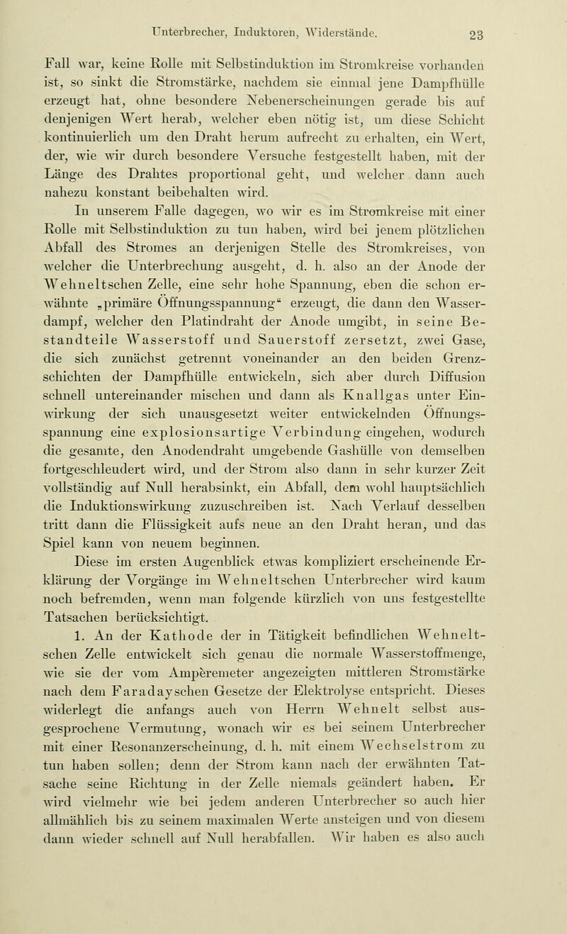 Fall war, keine Rolle mit Selbstinduktion im Stromkreise vorhanden ist, so sinkt die Stromstärke, nachdem sie einmal jene Dampfhülle erzeugt hat, ohne besondere Nebenerscheinungen gerade bis auf denjenigen Wert herab, welcher eben nötig ist, um diese Schicht kontinuierlich um den Draht herum aufrecht zu erhalten, ein Wert, der, wie wir durch besondere Versuche festgestellt haben, mit der Länge des Drahtes proportional geht, und welcher dann auch nahezu konstant beibehalten wird. In unserem Falle dagegen, wo wir es im Stromkreise mit einer Rolle mit Selbstinduktion zu tun haben, wird bei jenem plötzlichen Abfall des Stromes an derjenigen Stelle des Stromkreises, von welcher die Unterbrechung ausgeht, d. h. also an der Anode der Wehneltsehen Zelle, eine sehr hohe Spannung, eben die schon er- wähnte „primäre Offnungsspannung erzeugt, die dann den Wasser- dampf, welcher den Platindraht der Anode umgibt, in seine Be- standteile Wasserstoff und Sauerstoff zersetzt, zwei Gase, die sich zunächst getrennt voneinander an den beiden Grenz- schichten der Dampf hülle entwickeln, sich aber durch Diffusion schnell untereinander mischen und dann als Knallgas unter Ein- wirkung der sich unausgesetzt weiter entwickelnden Offnungs- spannung eine explosionsartige Verbindung eingehen, wodurch die gesamte, den Anodendraht umgebende Gashülle von demselben fortgeschleudert wird, und der Strom also dann in sehr kurzer Zeit vollständig auf Null herabsinkt, ein Abfall, dem wohl hauptsächlich die Induktionswirkung zuzuschreiben ist. Nach Verlauf desselben tritt dann die Flüssigkeit aufs neue an den Draht heran, und das Spiel kann von neuem beginnen. Diese im ersten Augenblick etwas kompliziert erscheinende Er- klärung der Vorgänge im Wehneltschen Unterbrecher wird kaum noch befremden, wenn man folgende kürzlich von uns festgestellte Tatsachen berücksichtigt. 1. An der Kathode der in Tätigkeit befindlichen Wehnelt- schen Zelle entwickelt sich genau die normale Wasserstoffmenge, wie sie der vom Amperemeter angezeigten mittleren Stromstärke nach dem Faradayschen Gesetze der Elektrolyse entspricht. Dieses widerlegt die anfangs auch von Herrn Wehnelt selbst aus- gesprochene Vermutung, wonach wir es bei seinem Unterbrecher mit einer Resonanzerscheinung, d. h. mit einem Wechselstrom zu tun haben sollen; denn der Strom kann nach der erwähnten Tat- sache seine Richtung in der Zelle niemals geändert haben. Er wird vielmehr wie bei jedem anderen Unterbrecher so auch hier allmählich bis zu seinem maximalen Werte ansteigen und von diesem dann wieder schnell auf Null herabfallen. Wir haben es also auch