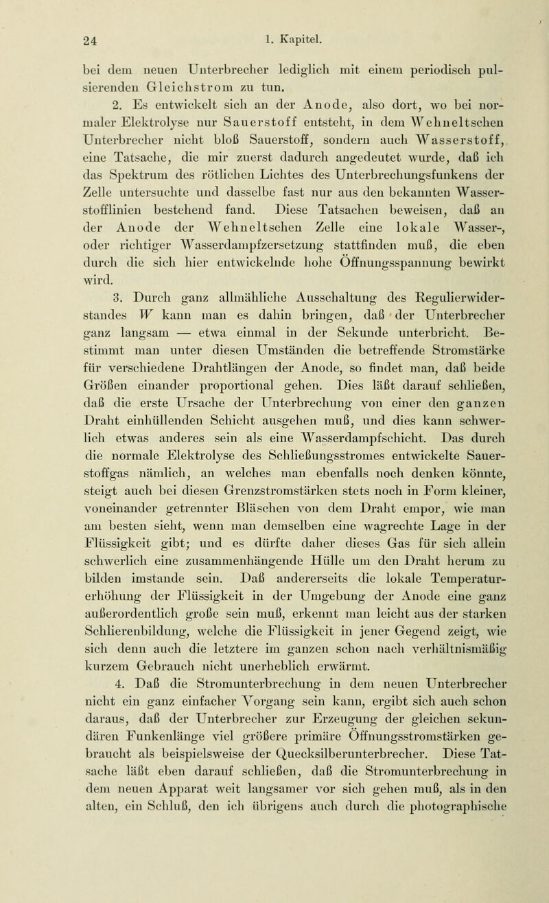 bei dein neuen Unterbrecher lediglich mit einem periodisch pul- sierenden Gleichstrom zu tun. 2. Es entwickelt sich an der Anode, also dort, wo bei nor- maler Elektrolyse nur Sauerstoff entsteht, in dem Wehneltschen Unterbrecher nicht bloß Sauerstoff, sondern auch Wasserstoff, eine Tatsache, die mir zuerst dadurch angedeutet wurde, daß ich das Spektrum des rötlichen Lichtes des Unterbrechungsfunkens der Zelle untersuchte und dasselbe fast nur aus den bekannten Wasser- stofflinien bestehend fand. Diese Tatsachen beweisen, daß an der Anode der Wehneltschen Zelle eine lokale Wasser-, oder richtiger Wasserdampfzersetzung stattfinden muß, die eben durch die sich hier entwickelnde hohe Öffnungsspannung bewirkt wird. 3. Durch ganz allmähliche Ausschaltung des Regulierwider- standes W kann man es dahin bringen, daß der Unterbrecher ganz langsam — etwa einmal in der Sekunde unterbricht. Be- stimmt man unter diesen Umständen die betreffende Stromstärke für verschiedene Drahtlängen der Anode, so findet man, daß beide Größen einander proportional gehen. Dies läßt darauf schließen, daß die erste Ursache der Unterbrechung von einer den ganzen Draht einhüllenden Schicht ausgehen muß, und dies kann schwer- lich etwas anderes sein als eine Wasserdampfschicht. Das durch die normale Elektrolyse des Schließungsstromes entwickelte Sauer- stoffgas nämlich, an welches man ebenfalls noch denken könnte, steigt auch bei diesen Grenzstromstärken stets noch in Form kleiner, voneinander getrennter Bläschen von dem Draht empor, wie man am besten sieht, wenn man demselben eine wagrechte Lage in der Flüssigkeit gibt; und es dürfte daher dieses Gas für sich allein schwerlich eine zusammenhängende Hülle um den Draht herum zu bilden imstande sein. Daß andererseits die lokale Temperatur- erhöhung der Flüssigkeit in der Umgebung der Anode eine ganz außerordentlich große sein muß, erkennt man leicht aus der starken Schlierenbildung, welche die Flüssigkeit in jener Gegend zeigt, wie sich denn auch die letztere im ganzen schon nach verhältnismäßig kurzem Gebrauch nicht unerheblich erwärmt. 4. Daß die Stromunterbrechung in dem neuen Unterbrecher nicht ein ganz einfacher Vorgang sein kann, ergibt sich auch schon daraus, daß der Unterbrecher zur Erzeugung der gleichen sekun- dären Funkenlänge viel größere primäre Offnungsstromstärken ge- braucht als beispielsweise der Quecksilberunterbrecher. Diese Tat- sache läßt eben darauf schließen, daß die Stromunterbrechung in dem neuen Apparat weit langsamer vor sich gehen muß, als in den alten, ein Schluß, den ich übrigens auch durch die photographische