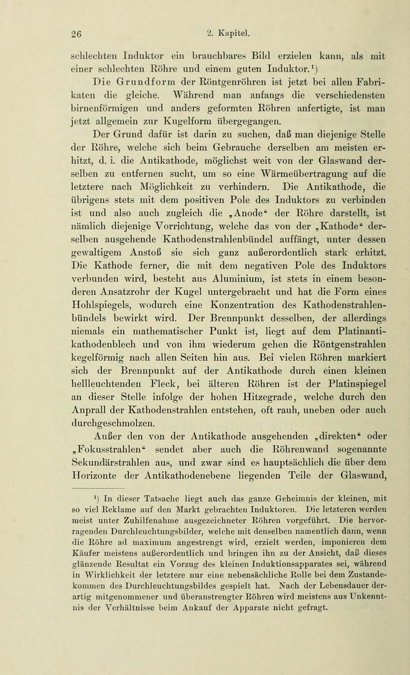 schlechten Induktor ein brauchbares Bild erzielen kann, als mit einer schlechten Röhre und einem guten Induktor.1) Die Grundform der Röntgenröhren ist jetzt bei allen Fabri- katen die gleiche. Während man anfangs die verschiedensten birnenförmigen und anders geformten Röhren anfertigte, ist man jetzt allgemein zur Kugelform übergegangen. Der Grund dafür ist darin zu suchen, daß man diejenige Stelle der Röhre) welche sich beim Gebrauche derselben am meisten er- hitzt, d. i. die Antikathode, möglichst weit von der Glaswand der- selben zu entfernen sucht, um so eine Wärmeübertragung auf die letztere nach Möglichkeit zu verhindern. Die Antikathode, die übrigens stets mit dem positiven Pole des Induktors zu verbinden ist und also auch zugleich die „Anode der Röhre darstellt, ist nämlich diejenige Vorrichtung, welche das von der „Kathode der- selben ausgehende Kathodenstrahlenbündel auffängt, unter dessen gewaltigem Anstoß sie sich ganz außerordentlich stark erhitzt. Die Kathode ferner, die mit dem negativen Pole des Induktors verbunden wird, besteht aus Aluminium, ist stets in einem beson- deren Ansatzrohr der Kugel untergebracht und hat die Form eines Hohlspiegels, wodurch eine Konzentration des Kathodenstrahlen- bündels bewirkt wird. Der Brennpunkt desselben, der allerdings niemals ein mathematischer Punkt ist, liegt auf dem Platinanti- kathodenblech und von ihm wiederum gehen die Röntgenstrahlen kegelförmig nach allen Seiten hin aus. Bei vielen Röhren markiert sich der Brennpunkt auf der Antikathode durch einen kleinen hellleuchtenden Fleck, bei älteren Röhren ist der Platinspiegel an dieser Stelle infolge der hohen Hitzegrade, welche durch den Anprall der Kathodenstrahlen entstehen, oft rauh, uneben oder auch durchgeschmolzen. Außer den von der Antikathode ausgehenden „direkten oder „Fokusstrahlen sendet aber auch die Röhren wand sogenannte Sekundärstrahlen aus, und zwar sind es hauptsächlich die über dem Horizonte der Antikathodenebene liegenden Teile der Glaswand, *) In dieser Tatsache liegt auch das ganze Geheimnis der kleinen, mit so viel Reklame auf den Markt gebrachten Induktoren. Die letzteren werden meist unter Zuhilfenahme ausgezeichneter Eöhren vorgeführt. Die hervor- ragenden Durchleuchtungsbilder, welche mit denselben namentlich dann, wenn die Röhre ad maximum angestrengt wird, erzielt werden, imponieren dem Käufer meistens außerordentlich und bringen ihn zu der Ansicht, daß dieses glänzende Resultat ein Vorzug des kleinen Induktionsapparates sei, während in Wirklichkeit der letztere nur eine nebensächliche Rolle bei dem Zustande- kommen des Durchleuchtungsbildes gespielt hat. Nach der Lebensdauer der- artig mitgenommener und überanstrengter Röhren wird meistens aus Unkennt- nis der Verhältnisse beim Ankauf der Apparate nicht gefragt.