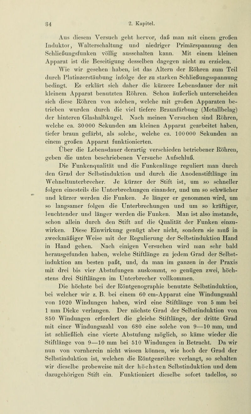 Aus diesem Versuch geht hervor, daß man mit einem großen Induktor, Walterschaltung und niedriger Primärspannung den Schließungsflinken völlig ausschalten kann. Mit einem kleinen Apparat ist die Beseitigung desselben dagegen nicht zu erzielen. Wie wir gesehen haben, ist das Altern der Röhren zum Teil durch Platinzerstäubung infolge der zu starken Schließungsspannung bedingt. Es erklärt sich daher die kürzere Lebensdauer der mit kleinem Apparat benutzten Röhren. Schon äußerlich unterscheiden sich diese Röhren von solchen, welche mit großen Apparaten be- trieben wurden durch die viel tiefere Braunfärbung (Metallbelag) der hinteren Glashalbkugel. Nach meinen Versuchen sind Röhren, welche ca. 30000 Sekunden am kleinen Apparat gearbeitet haben, tiefer braun gefärbt, als solche, welche ca. 100 000 Sekunden an einem großen Apparat funktionierten. Über die Lebensdauer derartig verschieden betriebener Röhren, geben die unten beschriebenen Versuche Aufschluß. Die Funkenqualität und die Funkenlänge reguliert man durch den Grad der Selbstinduktion und durch die Anodenstiftlänge im Wehneltunterbrecher. Je kürzer der Stift ist, um so schneller folgen einesteils die Unterbrechungen einander, und um so schwächer und kürzer werden die Funken. Je länger er genommen wird, um so langsamer folgen die Unterbrechungen und um so kräftiger, leuchtender und länger werden die Funken. Man ist also imstande, schon allein durch den Stift auf die Qualität der Funken einzu- wirken. Diese Einwirkung genügt aber nicht, sondern sie muß in zweckmäßiger Weise mit der Regulierung der Selbstinduktion Hand in Hand gehen. Nach einigen Versuchen wird man sehr bald herausgefunden haben, welche Stiftlänge zu jedem Grad der Selbst- induktion am besten paßt, und, da man im ganzen in der Praxis mit drei bis vier Abstufungen auskommt, so genügen zwei, höch- stens drei Stiftlängen im Unterbrecher vollkommen. Die höchste bei der Röntgenographie benutzte Selbstinduktion, bei welcher wir z. B. bei einem 60 cm-Apparat eine Windungszahl von 1020 Windungen haben, wird eine Stiftlänge von 5 mm bei 1 mm Dicke verlangen. Der nächste Grad der Selbstinduktion von 850 Windungen erfordert die gleiche Stiftlänge, der dritte Grad mit einer Windungszahl von 680 eine solche von 9—10 mm, und ist schließlich eine vierte Abstufung möglich, so käme wieder die Stiftlänge von 9—10 mm bei 510 Windungen in Betracht. Da wir nun von vornherein nicht wissen können, wie hoch der Grad der Selbstinduktion ist, welchen die Röntgenröhre verlangt, so schalten wir dieselbe probeweise mit der höchsten Selbstinduktion und dem dazugehörigen Stift ein. Funktioniert dieselbe sofort tadellos, so