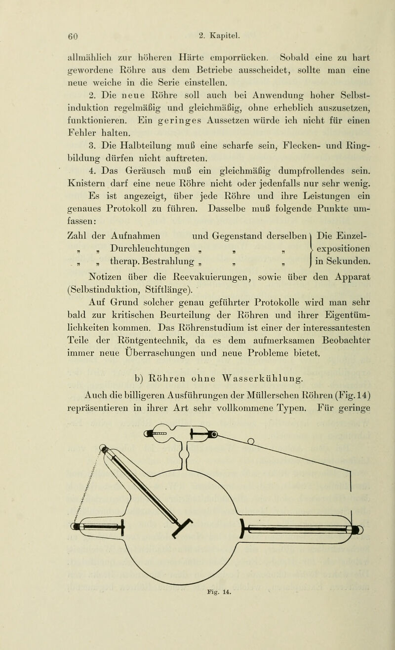 allmählich zur höheren Härte emporrücken. Sobald eine zu hart gewordene Röhre aus dem Betriebe ausscheidet, sollte man eine neue weiche in die Serie einstellen. 2. Die neue Röhre soll auch bei Anwendung hoher Selbst- induktion regelmäßig und gleichmäßig, ohne erheblich auszusetzen, funktionieren. Ein geringes Aussetzen würde ich nicht für einen Fehler halten. 3. Die Halbteilung muß eine scharfe sein, Flecken- und Ring- bildung dürfen nicht auftreten. 4. Das Geräusch muß ein gleichmäßig dumpfrollendes sein. Knistern darf eine neue Röhre nicht oder jedenfalls nur sehr wenig. Es ist angezeigt, über jede Röhre und ihre Leistungen ein genaues Protokoll zu führen. Dasselbe muß folgende Punkte um- fassen : Zahl der Aufnahmen und Gegenstand derselben] Die Einzel- y, „ Durchleuchtungen „ „ „ \ expositionen „ „ therap. Bestrahlung „ „ n J in Sekunden. Notizen über die Reevakuierungen, sowie über den Apparat (Selbstinduktion, Stiftlänge). ' Auf Grund solcher genau geführter Protokolle wird man sehr bald zur kritischen Beurteilung der Röhren und ihrer Eigentüm- lichkeiten kommen. Das Röhrenstudium ist einer der interessantesten Teile der Röntgentechnik, da es dem aufmerksamen Beobachter immer neue Überraschungen und neue Probleme bietet. b) Röhren ohne Wasserkühlung. Auch die billigeren Ausführungen der Müllerschen Röhren (Fig. 14) repräsentieren in ihrer Art sehr vollkommene Typen. Für geringe Fig. 14.