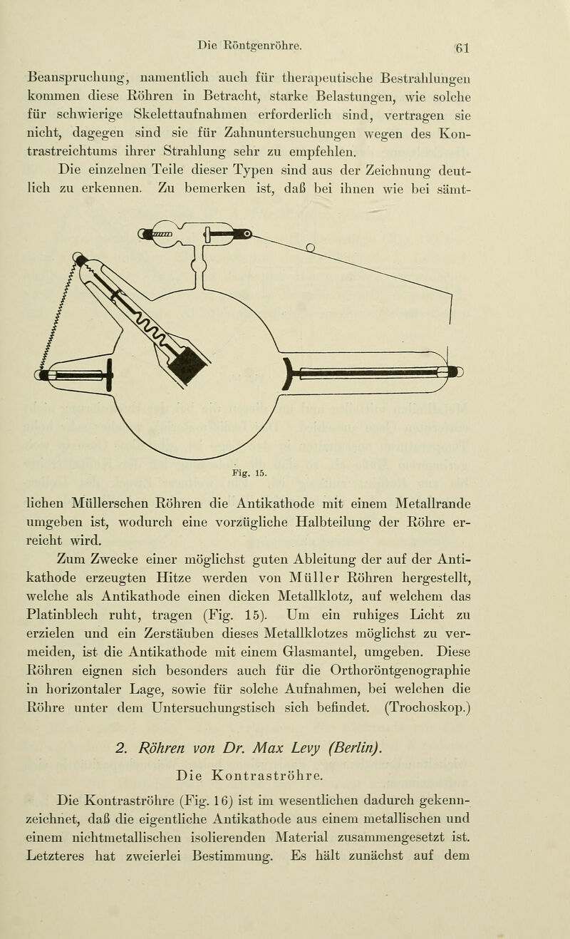 Beanspruchung, namentlich auch für therapeutische Bestrahlungen kommen diese Röhren in Betracht, starke Belastungen, wie solche für schwierige Skelett aufnahmen erforderlich sind, vertragen sie nicht, dagegen sind sie für Zahnuntersuchungen wegen des Kon- trastreichtums ihrer Strahlung sehr zu empfehlen. Die einzelnen Teile dieser Typen sind aus der Zeichnung deut- lich zu erkennen. Zu bemerken ist, daß bei ihnen wie bei sämt- Fig. 15. liehen Müllerschen Röhren die Antikathode mit einem Metallrande umgeben ist, wodurch eine vorzügliche Halbteilung der Röhre er- reicht wird. Zum Zwecke einer möglichst guten Ableitung der auf der Anti- kathode erzeugten Hitze werden von Müller Röhren hergestellt, welche als Antikathode einen dicken Metallklotz, auf welchem das Platinblech ruht, tragen (Fig. 15). Um ein ruhiges Licht zu erzielen und ein Zerstäuben dieses Metallklotzes möglichst zu ver- meiden, ist die Antikathode mit einem Glasmantel, umgeben. Diese Röhren eignen sich besonders auch für die Orthoröntgenographie in horizontaler Lage, sowie für solche Aufnahmen, bei welchen die Röhre unter dem Untersuchungstisch sich befindet. (Trochoskop.) 2. Röhren von Dr. Max Levy (Berlin). Die Kontraströhre. Die Kontraströhre (Fig. 16) ist im wesentlichen dadurch gekenn- zeichnet, daß die eigentliche Antikathode aus einem metallischen und einem nichtmetallischen isolierenden Material zusammengesetzt ist. Letzteres hat zweierlei Bestimmung. Es hält zunächst auf dem