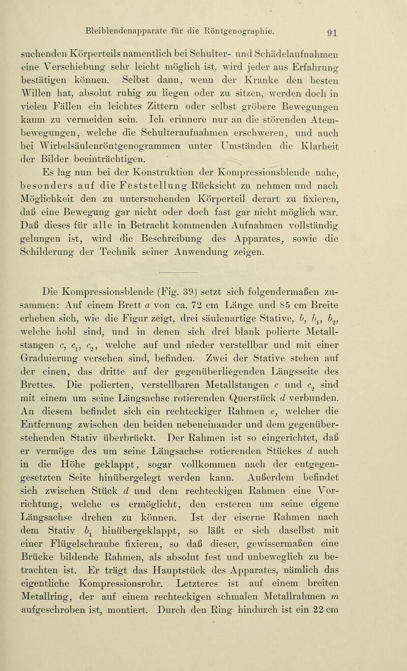 suchenden Körperteils namentlich bei Schulter- und Schädelaufnahmen eine Verschiebung sehr leicht möglich ist, wird jeder aus Erfahrung bestätigen können. Selbst dann, wenn der Kranke den besten AVillen hat, absolut ruhig zu liegen oder zu sitzen, werden doch in vielen Fällen ein leichtes Zittern oder selbst gröbere Bewegungen kaum zu vermeiden sein. Ich erinnere nur an die störenden Atem- bewegungen, welche die Schulteraufnahmen erschweren, und auch bei Wirbelsäulenröntgenogrammen unter Umständen die Klarheit der Bilder beeinträchtigen. Es lag nun bei der Konstruktion der Kompressionsblende nahe, besonders auf die Feststellung Rücksicht zu nehmen und nach Möglichkeit den zu untersuchenden Körperteil derart zu fixieren, daß eine Bewegung gar nicht oder doch fast gar nicht möglich war. Daß dieses für alle in Betracht kommenden Aufnahmen vollständig gelungen ist, wird die Beschreibung des Apparates, sowie die Schilderung der Technik seiner Anwendung zeigen. Die Kompressionsblende (Fig. 39j setzt sich folgendermaßen zu- sammen: Auf einem Brett a von ca. 72 cm Länge und 85 cm Breite erheben sich, wie die Figur zeigt, drei säulenartige Stative, b, bx, 62J welche hohl sind, und in denen sich drei blank polierte Metall- stangen c, cv c2, welche auf und nieder verstellbar und mit einer Graduierung versehen sind, befinden. Zwei der Stative stehen auf der einen, das dritte auf der gegenüberliegenden Längsseite des Brettes. Die polierten, verstellbaren Metallstangen c und c2 sind mit einem um seine Längsachse rotierenden Querstück d verbunden. An diesem befindet sich ein rechteckiger Rahmen e, welcher die Entfernung zwischen den beiden nebeneinander und dem gegenüber- stehenden Stativ überbrückt. Der Rahmen ist so eingerichtet, daß er vermöge des um seine Längsachse rotierenden Stückes d auch in die Höhe geklappt, sogar vollkommen nach der entgegen- gesetzten Seite hinübergelegt werden kann. Außerdem befindet sich zwischen Stück d und dem rechteckigen Rahmen eine Vor- richtung, welche es ermöglicht, den ersteren um seine eigene Längsachse drehen zu können. Ist der eiserne Rahmen nach dem Stativ bx hinübergeklappt, so läßt er sich daselbst mit einer Flügelschraube fixieren, so daß dieser, gewissermaßen eine Brücke bildende Rahmen, als absolut fest und unbeweglich zu be- trachten ist. Er trägt das Hauptstück des Apparates, nämlich das eigentliche Kompressionsrohr. Letzteres ist auf einem breiten Metallring, der auf einem rechteckigen schmalen Metallrahmen m aufgeschroben ist, montiert. Durch den Ring hindurch ist ein 22 cm