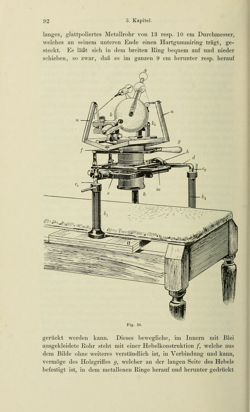 langes, glattpoliertes Metallrohr von 13 resp. 10 crn Durchmesser, welches an seinem unteren Ende einen Hartgummiring trägt, ge- steckt. Es läßt sich in dem breiten Ring bequem auf und nieder schieben, so zwar, daß es im ganzen 9 cm herunter resp. herauf Fig. 39. gerückt werden kann. Dieses bewegliche, im Innern mit Blei ausgekleidete Rohr steht mit einer Hebelkonstruktion f, welche aus dem Bilde ohne weiteres verständlich ist, in Verbindung und kann, vermöge des Holzgriffes g, welcher an der langen Seite des Hebels befestigt ist, in dem metallenen Ringe herauf und herunter gedrückt