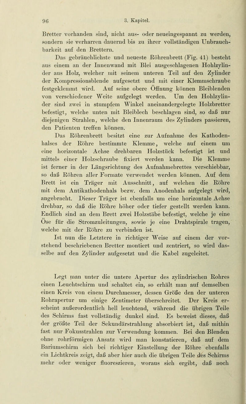 Bretter vorhanden sind, nicht aus- oder neueingespannt zu werden, sondern sie verharren dauernd bis zu ihrer vollständigen Unbrauch- barkeit auf den Brettern. Das gebräuchlichste und neueste Röhrenbrett (Fig. 41) besteht aus einem an der Innenwand mit Blei ausgeschlagenen Hohlzylin- der aus Holz, welcher mit seinem unteren Teil auf den Zylinder der Kompressionsblende aufgesetzt und mit einer Klemmschraube festgeklemmt Wird. Auf seine obere Öffnung können Bleiblenden von verschiedener Weite aufgelegt werden. Um den Hohlzylin- der sind zwei in stumpfem Winkel aneinandergelegte Holzbretter befestigt, welche unten mit Bleiblech beschlagen sind, so daß nur diejenigen Strahlen, welche den Innenraum des Zylinders passieren, den Patienten treffen können. Das Röhrenbrett besitzt eine zur Aufnahme des Kathoden- halses der Röhre bestimmte Klemme, welche auf einem um eine horizontale Achse drehbaren Holzstück befestigt ist und mittels einer Holzschraube fixiert werden kann. Die Klemme ist ferner in der Längsrichtung des Aufnahmebrettes verschiebbar, so daß Röhren aller Formate verwendet werden können. Auf dem Brett ist ein Träger mit Ausschnitt, auf welchen die Röhre mit dem Antikathodenhals bezw. dem Anodenhals aufgelegt wird, angebracht. Dieser Träger ist ebenfalls um eine horizontale Achse drehbar, so daß die Röhre höher oder tiefer gestellt werden kann. Endlich sind an dem Brett zwei Holzstäbe befestigt, welche je eine Ose für die Stromzuleitungen, sowie je eine Drahtspirale tragen, welche mit der Röhre zu verbinden ist. Ist nun die Letztere in richtiger Weise auf einem der vor- stehend beschriebenen Bretter montiert und zentriert, so wird das- selbe auf den Zylinder aufgesetzt und die Kabel zugeleitet. Legt man unter die untere Apertur des zylindrischen Rohres einen Leuchtschirm und schaltet ein, so erhält man auf demselben einen Kreis von einem Durchmesser, dessen Größe den der unteren Rohrapertur um einige Zentimeter überschreitet. Der Kreis er- scheint außerordentlich hell leuchtend, während die übrigen Teile des Schirms fast vollständig dunkel sind. Es beweist dieses, daß der größte Teil der Sekundärstrahlung absorbiert ist, daß mithin fast nur Fokusstrahlen zur Verwendung kommen. Bei den Blenden ohne rohrförmigen Ansatz wird man konstatieren, daß auf dem Bariumschirm sich bei richtiger Einstellung der Röhre ebenfalls ein Lichtkreis zeigt, daß aber hier auch die übrigen Teile des Schirms mehr oder weniger fluoreszieren, woraus sich ergibt, daß noch