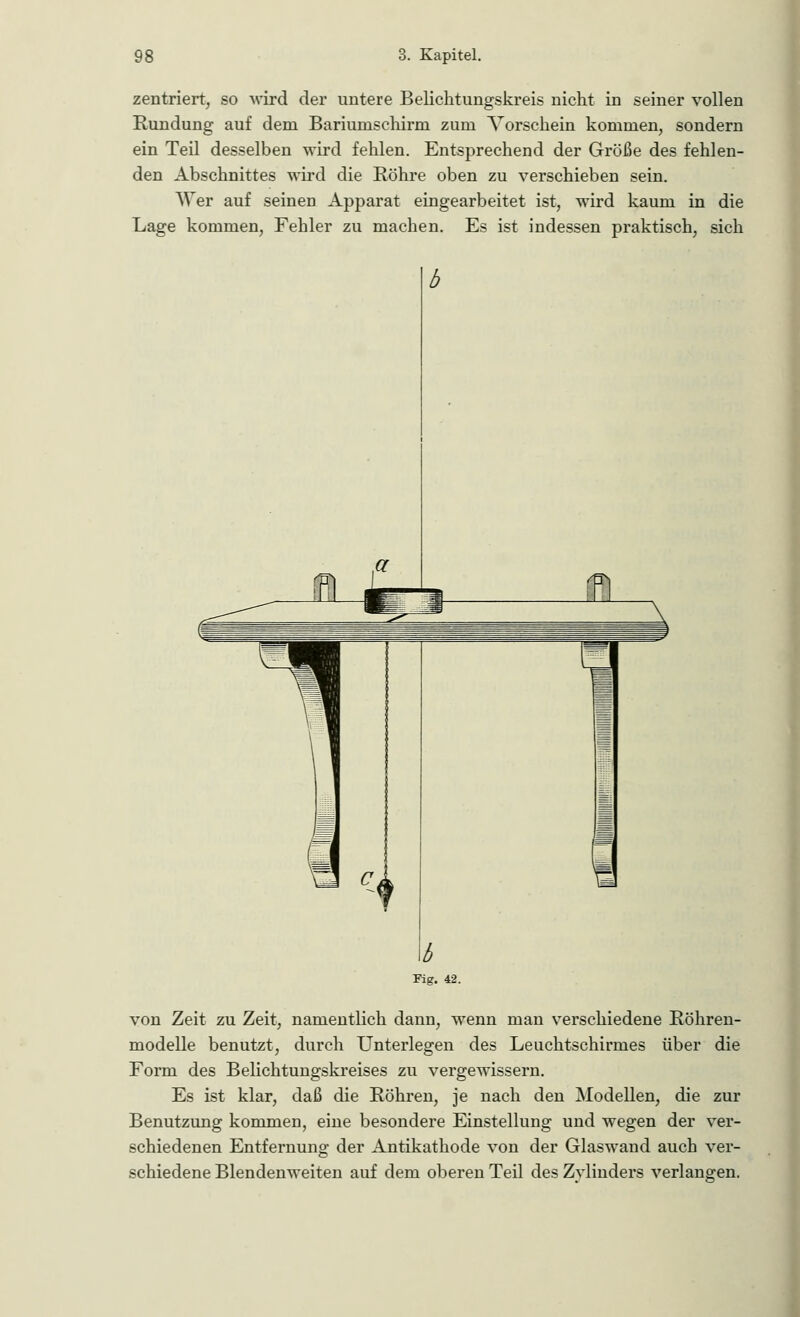 zentriert, so wird der untere Belichtungskreis nicht in seiner vollen Rundung auf dem Bariunischirm zum Vorschein kommen, sondern ein Teil desselben wird fehlen. Entsprechend der Größe des fehlen- den Abschnittes wird die Röhre oben zu verschieben sein. AVer auf seinen Apparat eingearbeitet ist, wird kaum in die Lage kommen, Fehler zu machen. Es ist indessen praktisch, sich Fig. 42. von Zeit zu Zeit, namentlich dann, wenn man verschiedene Röhren- modelle benutzt, durch Unterlegen des Leuchtschirmes über die Form des Belichtungskreises zu vergewissern. Es ist klar, daß die Röhren, je nach den Modellen, die zur Benutzung kommen, eine besondere Einstellung und wegen der ver- schiedenen Entfernung der Antikathode von der Glaswand auch ver- schiedene Blendenweiten auf dem oberen Teil des Zvlinders verlangen.