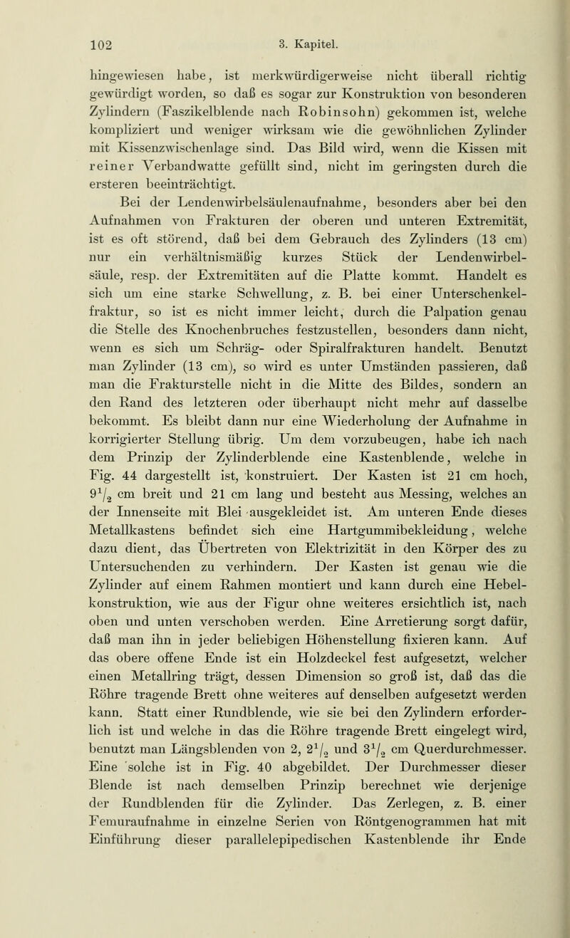 hingewiesen habe, ist merkwürdigerweise nicht überall richtig gewürdigt worden, so daß es sogar zur Konstruktion von besonderen Zylindern (Faszikelblende nach Robinsohn) gekommen ist, welche kompliziert und weniger wirksam wie die gewöhnlichen Zylinder mit Kissenzwischenlage sind. Das Bild wird, wenn die Kissen mit reiner Verbandwatte gefüllt sind, nicht im geringsten durch die ersteren beeinträchtigt. Bei der Lendenwirbelsäulenaufnahme, besonders aber bei den Aufnahmen von Frakturen der oberen und unteren Extremität, ist es oft störend, daß bei dem Gebrauch des Zylinders (13 cm) nur ein verhältnismäßig kurzes Stück der Lendenwirbel- säule, resp. der Extremitäten auf die Platte kommt. Handelt es sich um eine starke Schwellung, z. B. bei einer Unterschenkel- fraktur, so ist es nicht immer leicht, durch die Palpation genau die Stelle des Knochenbruches festzustellen, besonders dann nicht, wenn es sich um Schräg- oder Spiralfrakturen handelt. Benutzt man Zylinder (13 cm), so wird es unter Umständen passieren, daß man die Frakturstelle nicht in die Mitte des Bildes, sondern an den Rand des letzteren oder überhaupt nicht mehr auf dasselbe bekommt. Es bleibt dann nur eine Wiederholung der Aufnahme in korrigierter Stellung übrig. Um dem vorzubeugen, habe ich nach dem Prinzip der Zylinderblende eine Kastenblende, welche in Fig. 44 dargestellt ist, konstruiert. Der Kasten ist 21 cm hoch, 9x/2 cm breit und 21 cm lang und besteht aus Messing, welches an der Innenseite mit Blei ausgekleidet ist. Am unteren Ende dieses Metallkastens befindet sich eine Hartgummibekleidung, welche dazu dient, das Übertreten von Elektrizität in den Körper des zu Untersuchenden zu verhindern. Der Kasten ist genau wie die Zylinder auf einem Rahmen montiert und kann durch eine Hebel- konstruktion, wie aus der Figur ohne weiteres ersichtlich ist, nach oben und unten verschoben werden. Eine Arretierung sorgt dafür, daß man ihn in jeder beliebigen Höhenstellung fixieren kann. Auf das obere offene Ende ist ein Holzdeckel fest aufgesetzt, welcher einen Metallring trägt, dessen Dimension so groß ist, daß das die Röhre tragende Brett ohne weiteres auf denselben aufgesetzt werden kann. Statt einer Rundblende, wie sie bei den Zylindern erforder- lich ist und welche in das die Röhre tragende Brett eingelegt wird, benutzt man Längsblenden von 2, 2*/2 und 31/2 cm Querdurchmesser. Eine solche ist in Fig. 40 abgebildet. Der Durchmesser dieser Blende ist nach demselben Prinzip berechnet wie derjenige der Rundblenden für die Zylinder. Das Zerlegen, z. B. einer F emurauf nähme in einzelne Serien von Röntgenogrammen hat mit Einführung dieser parallelepipedischen Kastenblende ihr Ende