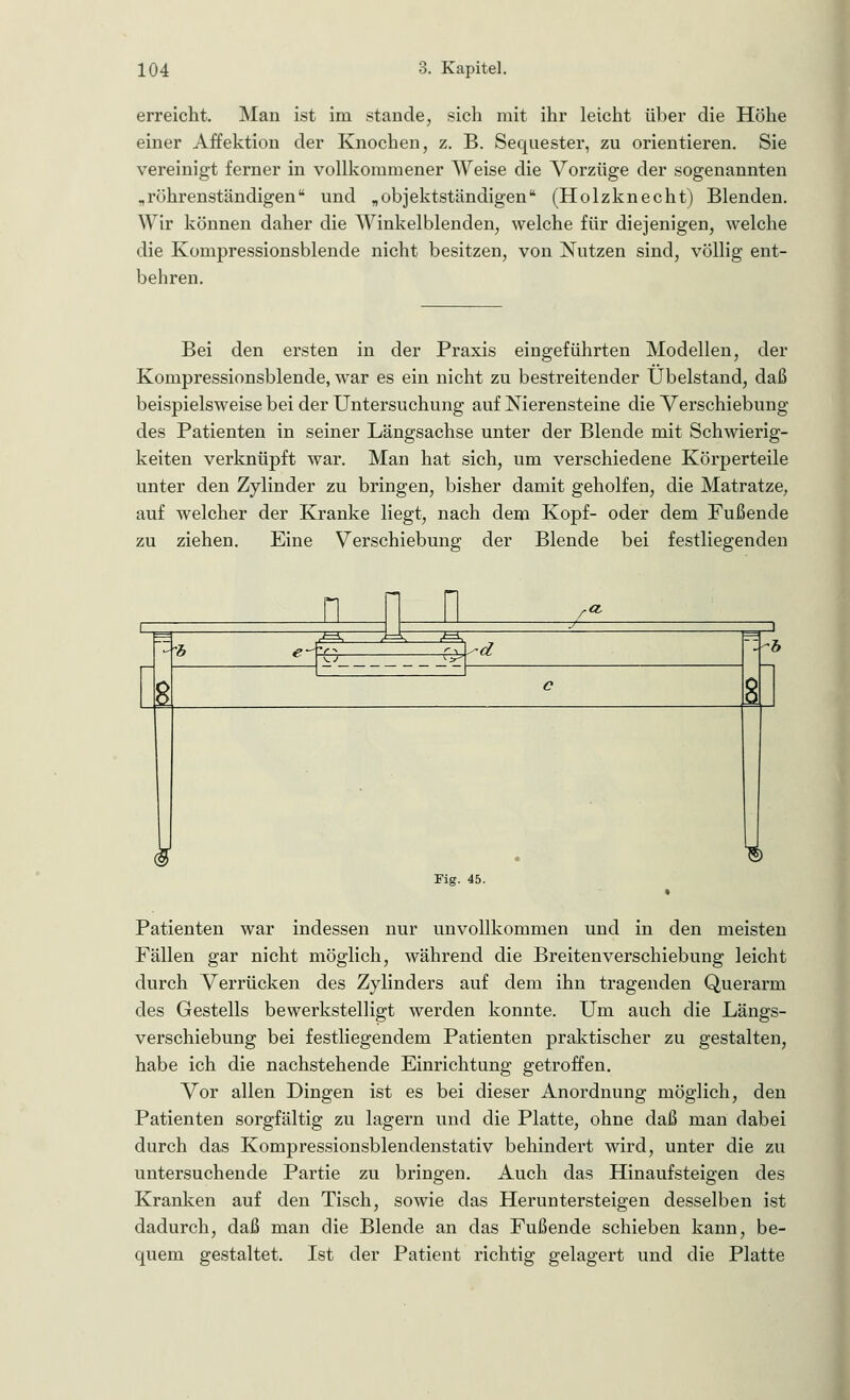 erreicht. Man ist im stände, sich mit ihr leicht über die Höhe einer Affektion der Knochen, z. B. Sequester, zu orientieren. Sie vereinigt ferner in vollkommener Weise die Vorzüge der sogenannten „röhrenständigen und „objektständigen* (Holzknecht) Blenden. Wir können daher die Winkelblenden, welche für diejenigen, welche die Kompressionsblende nicht besitzen, von Nutzen sind, völlig ent- behren. Bei den ersten in der Praxis eingeführten Modellen, der Kompressionsblende, war es ein nicht zu bestreitender Übelstand, daß beispielsweise bei der Untersuchung auf Nierensteine die Verschiebung des Patienten in seiner Längsachse unter der Blende mit Schwierig- keiten verknüpft war. Man hat sich, um verschiedene Körperteile unter den Zylinder zu bringen, bisher damit geholfen, die Matratze, auf welcher der Kranke liegt, nach dem Kopf- oder dem Fußende zu ziehen. Eine Verschiebung der Blende bei festliegenden n n n a s: •d ~b Fig. 45. Patienten war indessen nur unvollkommen und in den meisten Fällen gar nicht möglich, während die Breitenverschiebung leicht durch Verrücken des Zylinders auf dem ihn tragenden Querarm des Gestells bewerkstelligt werden konnte. Um auch die Längs- verschiebung bei festliegendem Patienten praktischer zu gestalten, habe ich die nachstehende Einrichtung getroffen. Vor allen Dingen ist es bei dieser Anordnung möglich, den Patienten sorgfältig zu lagern und die Platte, ohne daß man dabei durch das Kompressionsblendenstativ behindert wird, unter die zu untersuchende Partie zu bringen. Auch das Hinaufsteigen des Kranken auf den Tisch, sowie das Heruntersteigen desselben ist dadurch, daß man die Blende an das Fußende schieben kann, be- quem gestaltet. Ist der Patient richtig gelagert und die Platte