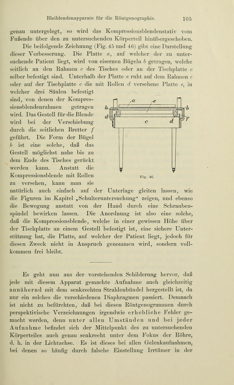 genau untergelegt, so wird das Kompressionsblendenstativ vom Fußende über den zu untersuchenden Körperteil hinübergeschoben. Die beifolgende Zeichnung (Fig. 45 und 46) gibt eine Darstellung dieser Verbesserung. Die Platte a, auf welcher der zu unter- suchende Patient liegt, wird von eisernen Bügeln b getragen, welche seitlich an den Rahmen c des Tisches oder an der Tischplatte c selber befestigt sind. Unterhalb der Platte a ruht auf dem Rahmen c oder auf der Tischplatte c die mit Rollen d versehene Platte e, in welcher drei Säulen befestigt sind, von denen der Kompres- sionsblendenrahmen getragen wird. Das Gestell für die Blende wird bei der Verschiebung durch die seitlichen Bretter f geführt. Die Form der Bügel b ist eine solche, daß das Gestell möglichst nahe bis zu dem Ende des Tisches gerückt werden kann. Anstatt die Kompressionsblende mit Rollen Fig. 46. zu versehen, kann man sie natürlich auch einfach auf der Unterlage gleiten lassen, wie die Figuren im Kapitel „ Schulteruntersuchung zeigen, und ebenso die Bewegung anstatt von der Hand durch eine Schrauben- spindel bewirken lassen. Die Anordnung ist also eine solche, daß die Kompressionsblende, welche in einer gewissen Höhe über der Tischplatte an einem Gestell befestigt ist, eine sichere Unter- stützung hat, die Platte, auf welcher der Patient liegt, jedoch für diesen Zweck nicht in Anspruch genommen wird, sondern voll- kommen frei bleibt. Es geht nun aus der vorstehenden Schilderung hervor, daß jede mit diesem Apparat gemachte Aufnahme auch gleichzeitig annähernd mit dem senkrechten Strahlenbündel hergestellt ist, da nur ein solches die verschiedenen Diaphragmen passiert. Demnach ist nicht zu befürchten, daß bei diesen Röntgenogrammen durch perspektivische Verzeichnungen irgendwie erhebliche Fehler ge- macht werden, denn unter allen Umständen und bei jeder Aufnahme befindet sich der Mittelpunkt des zu untersuchenden Körperteiles auch genau senkrecht unter dem Fokus der Röhre, d. h. in der Lichtachse. Es ist dieses bei allen Gelenkaufnahmen, bei denen so häufig durch falsche Einstellung Irrtümer in der