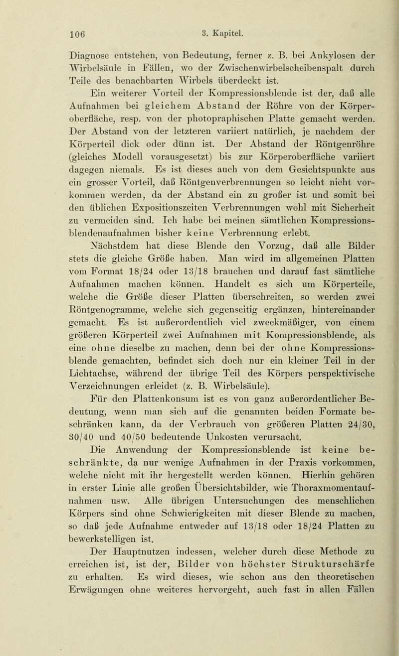 Diagnose entstehen, von Bedeutung, ferner z. B. bei Ankylosen der Wirbelsäule in Fällen, wo der Zwischenwirbelscheibenspalt durch Teile des benachbarten Wirbels überdeckt ist. Ein weiterer Vorteil der Kompressionsblende ist der, daß alle Aufnahmen bei gleichem Abstand der Röhre von der Körper- oberfläche, resp. von der photopraphischen Platte gemacht werden. Der Abstand von der letzteren variiert natürlich, je nachdem der Körperteil dick oder dünn ist. Der Abstand der Röntgenröhre (gleiches Modell vorausgesetzt) bis zur Körperoberfläche variiert dagegen niemals. Es ist dieses auch von dem Gesichtspunkte aus ein grosser Vorteil, daß Röntgenverbrennungen so leicht nicht vor- kommen werden, da der Abstand ein zu großer ist und somit bei den üblichen Expositionszeiten Verbrennungen wohl mit Sicherheit zu vermeiden sind. Ich habe bei meinen sämtlichen Kompressions- blendenaufnahmen bisher keine Verbrennung erlebt. Nächstdem hat diese Blende den Vorzug, daß alle Bilder stets die gleiche Größe haben. Man wird im allgemeinen Platten vom Format 18/24 oder 13/18 brauchen und darauf fast sämtliche Aufnahmen machen können. Handelt es sich um Körperteile, welche die Größe dieser Platten überschreiten, so werden zwei Röntgenogramme, welche sich gegenseitig ergänzen, hintereinander gemacht. Es ist außerordentlich viel zweckmäßiger, von einem größeren Körperteil zwei Aufnahmen mit Kompressionsblende, als eine ohne dieselbe zu machen, denn bei der ohne Kompressions- blende gemachten, befindet sich doch nur ein kleiner Teil in der Lichtachse, während der übrige Teil des Körpers perspektivische Verzeichnungen erleidet (z. B. Wirbelsäule). Für den Plattenkonsum ist es von ganz außerordentlicher Be- deutung, wenn man sich auf die genannten beiden Formate be- schränken kann, da der Verbrauch von größeren Platten 24/30, 30/40 und 40/50 bedeutende Unkosten verursacht. Die Anwendung der Kompressionsblende ist keine be- schränkte, da nur wenige Aufnahmen in der Praxis vorkommen, welche nicht mit ihr hergestellt werden können. Hierhin gehören in erster Linie alle großen Übersichtsbilder, wie Thoraxmomentauf- nahmen usw. Alle übrigen Untersuchungen des menschlichen Körpers sind ohne Schwierigkeiten mit dieser Blende zu machen, so daß jede Aufnahme entweder auf 13/18 oder 18/24 Platten zu bewerkstelligen ist. Der Hauptnutzen indessen, welcher durch diese Methode zu erreichen ist, ist der, Bilder von höchster Strukturschärfe zu erhalten. Es wird dieses, wie schon aus den theoretischen Erwägungen ohne weiteres hervorgeht, auch fast in allen Fällen