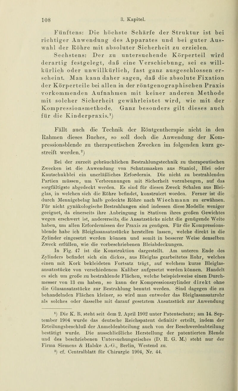 Fünftens: Die höchste Schärfe der Struktur ist bei richtiger Anwendung des Apparates und bei guter Aus- wahl der Röhre mit absoluter Sicherheit zu erzielen. Sechstens: Der zu untersuchende Körperteil wird derartig festgelegt, daß eine Verschiebung, sei es will- kürlich oder unwillkürlich, fast ganz ausgeschlossen er- scheint. Man kann daher sagen, daß die absolute Fixation der Körperteile bei allen in der röntgenographischen Praxis vorkommenden Aufnahmen mit keiner anderen Methode mit solcher Sicherheit gewährleistet wird, wie mit der Kompressionsmethode. Ganz besonders gilt dieses auch für die Kinderpraxis.1) Fällt auch die Technik der Röntgentherapie nicht in den Rahmen dieses Buches, so soll doch die Anwendung der Kom- pressionsblende zu therapeutischen Zwecken im folgenden kurz ge- streift werden.2) Bei der zurzeit gebräuchlichen Bestrahlungstechnik zu therapeutischen Zwecken ist die Anwendung von Schutzmasken aus Staniol, Blei oder Kautschukblei ein unerläßliches Erfordernis. Die nicht zu bestrahlenden Partien müssen, um Verbrennungen mit Sicherheit vorzubeugen, auf das sorgfältigste abgedeckt werden. Es sind für diesen Zweck Schalen aus Blei- glas, in welchen sich die Bohre befindet, konstruiert worden. Ferner ist die durch Mennigebelag halb gedeckte Bohre nach Wiechmann zu erwähnen. Für nicht gynäkologische Bestrahlungen sind indessen diese Modelle weniger geeignet, da einerseits ihre Anbringung in Stativen ihres großen Gewichtes wegen erschwert ist, andererseits die Ansatzstücke nicht die genügende Weite haben, um allen Erfordernissen der Praxis zu genügen. Für die Kompressions- blende habe ich Bleiglasansatzstücke herstellen lassen, welche direkt in die Zylinder eingesetzt werden können und somit in besserer Weise denselben Zweck erfüllen, wie die vorbeschriebenen Bleiabdeckungen. In Fig. 47 ist die Konstruktion dargestellt. Am unteren Ende des Zylinders befindet sich ein dickes, aus Bleiglas gearbeitetes Bohr, welches einen mit Kork bekleideten Fortsatz trägt, auf welchem kurze Bleiglas- ansatzstücke von verschiedenem Kaliber aufgesetzt werden können. Handelt es sich um große zu bestrahlende Flächen, welche beispielsweise einen Durch- messer von 13 cm haben, so kann der Kompressionszylinder direkt ohne die Glasansatzstücke zur Bestrahlung benutzt werden. Sind dagegen die zu behandelnden Flächen kleiner, so wird man entweder das Bleiglasansatzrohr als solches oder dasselbe mit darauf gesetztem Ansatzstück zur Anwendung *) Die K. B. steht seit dem 2. April 1902 unter Patentschutz; am 14. Sep- tember 1904 wurde das deutsche Keichspatent definitiv erteilt, indem der Erteilungsbeschluß der Anmeldeabteilung auch von der Beschwerdeabteilung bestätigt wurde. Die ausschließliche Herstellung der patentierten Blende und des beschriebenen Untersuchungstisches (D. B. G. M.) steht nur der Firma Siemens & Halske A.-G., Berlin, Westend zu. *) cf. Centralblatt für Chirurgie 1904, Nr. 44.