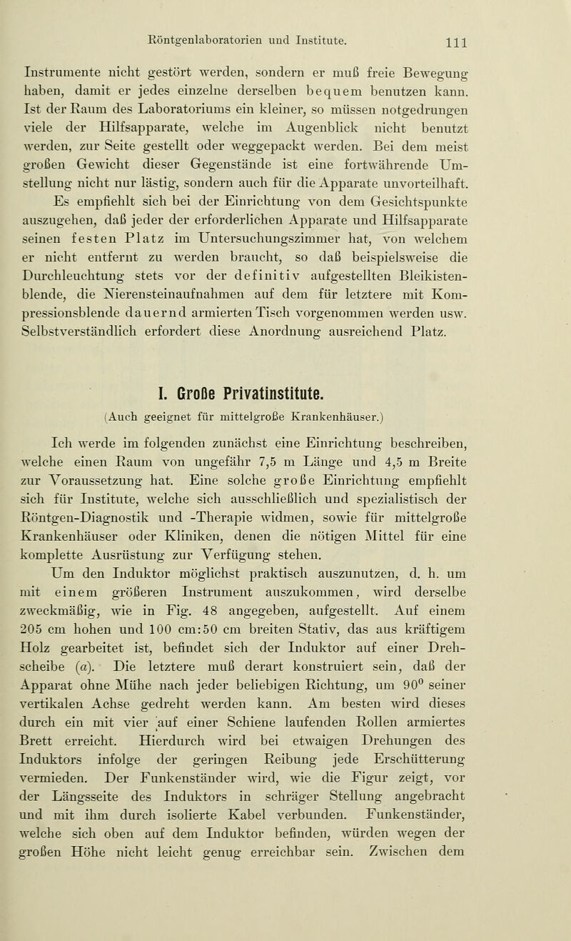 Instrumente nicht gestört werden, sondern er muß freie Bewegung haben, damit er jedes einzelne derselben bequem benutzen kann. Ist der Raum des Laboratoriums ein kleiner, so müssen notgedrungen viele der Hilfsapparate, welche im Augenblick nicht benutzt werden, zur Seite gestellt oder weggepackt werden. Bei dem meist großen Gewicht dieser Gegenstände ist eine fortwährende Um- stellung nicht nur lästig, sondern auch für die Apparate unvorteilhaft. Es empfiehlt sich bei der Einrichtung von dem Gesichtspunkte auszugehen, daß jeder der erforderlichen Apparate und Hilfsapparate seinen festen Platz im Untersuchungszimmer hat, von welchem er nicht entfernt zu werden braucht, so daß beispielsweise die Durchleuchtung stets vor der definitiv aufgestellten Bleikisten- blende, die Nierensteinaufnahmen auf dem für letztere mit Kom- pressionsblende dauernd armierten Tisch vorgenommen werden usw. Selbstverständlich erfordert diese Anordnung ausreichend Platz. I. Große Privatinstitute. (Auch geeignet für mittelgroße Krankenhäuser.) Ich werde im folgenden zunächst eine Einrichtung beschreiben, welche einen Raum von ungefähr 7,5 m Länge und 4,5 m Breite zur Voraussetzung hat. Eine solche große Einrichtung empfiehlt sich für Institute, welche sich ausschließlich und spezialistisch der Röntgen-Diagnostik und -Therapie widmen, sowie für mittelgroße Krankenhäuser oder Kliniken, denen die nötigen Mittel für eine komplette Ausrüstung zur Verfügung stehen. Um den Induktor möglichst praktisch auszunutzen, d. h. um mit einem größeren Instrument auszukommen, wird derselbe zweckmäßig, wie in Fig. 48 angegeben, aufgestellt. Auf einem 205 cm hohen und 100 cm:50 cm breiten Stativ, das aus kräftigem Holz gearbeitet ist, befindet sich der Induktor auf einer Dreh- scheibe (a). Die letztere muß derart konstruiert sein, daß der Apparat ohne Mühe nach jeder beliebigen Richtung, um 90° seiner vertikalen Achse gedreht werden kann. Am besten wird dieses durch ein mit vier auf einer Schiene laufenden Rollen armiertes Brett erreicht. Hierdurch wird bei etwaigen Drehungen des Induktors infolge der geringen Reibung jede Erschütterung vermieden. Der Funkenständer wird, wie die Figur zeigt, vor der Längsseite des Induktors in schräger Stellung angebracht und mit ihm durch isolierte Kabel verbunden. Funkenständer, welche sich oben auf dem Induktor befinden, würden wegen der großen Höhe nicht leicht genug erreichbar sein. Zwischen dem