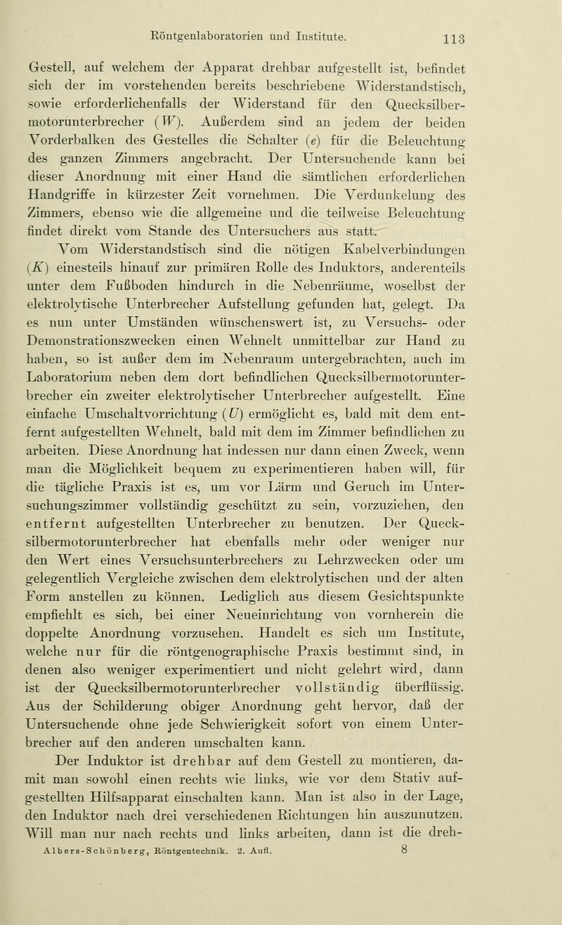 Gestell, auf welchem der Apparat drehbar aufgestellt ist, befindet sich der im vorstehenden bereits beschriebene Widerstandstisch, sowie erforderlichenfalls der Widerstand für den Quecksilber- motorunterbrecher (W). Außerdem sind an jedem der beiden Vorderbalken des Gestelles die Schalter (e) für die Beleuchtung des ganzen Zimmers angebracht. Der Untersuchende kann bei dieser Anordnung mit einer Hand die sämtlichen erforderlichen Handgriffe in kürzester Zeit vornehmen. Die Verdunkelung des Zimmers, ebenso wie die allgemeine und die teilweise Beleuchtung findet direkt vom Stande des Untersuchers aus statt. Vom Widerstandstisch sind die nötigen Kabelverbindungen (K) einesteils hinauf zur primären Rolle des Induktors, anderenteils unter dem Fußboden hindurch in die Nebenräume, woselbst der elektrolytische Unterbrecher Aufstellung gefunden hat, gelegt. Da es nun unter Umständen wünschenswert ist, zu Versuchs- oder Demonstrationszwecken einen Wehnelt unmittelbar zur Hand zu haben, so ist außer dem im Nebenraum untergebrachten, auch im Laboratorium neben dem dort befindlichen Quecksilbermotorunter- brecher ein zweiter elektrolytischer Unterbrecher aufgestellt. Eine einfache Umschaltvorrichtung (U) ermöglicht es, bald mit dem ent- fernt aufgestellten Wehnelt, bald mit dem im Zimmer befindlichen zu arbeiten. Diese Anordnung hat indessen nur dann einen Zweck, wenn man die Möglichkeit bequem zu experimentieren haben will, für die tägliche Praxis ist es, um vor Lärm und Geruch im Unter- suchungszimmer vollständig geschützt zu sein, vorzuziehen, den entfernt aufgestellten Unterbrecher zu benutzen. Der Queck- silbermotorunterbrecher hat ebenfalls mehr oder weniger nur den Wert eines Versuchsunterbrechers zu Lehrzwecken oder um gelegentlich Vergleiche zwischen dem elektrolytischen und der alten Form anstellen zu können. Lediglich aus diesem Gesichtspunkte empfiehlt es sich, bei einer Neueinrichtung von vornherein die doppelte Anordnung vorzusehen. Handelt es sich um Institute, welche nur für die röntgenographische Praxis bestimmt sind, in denen also weniger experimentiert und nicht gelehrt wird, dann ist der Quecksilbermotorunterbrecher vollständig überflüssig. Aus der Schilderung obiger Anordnung geht hervor, daß der Untersuchende ohne jede Schwierigkeit sofort von einem Unter- brecher auf den anderen umschalten kann. Der Induktor ist drehbar auf dem Gestell zu montieren, da- mit man sowohl einen rechts wie links, wie vor dem Stativ auf- gestellten Hilfsapparat einschalten kann. Man ist also in der Lage, den Induktor nach drei verschiedenen Pichtungen hin auszunutzen. Will man nur nach rechts und links arbeiten, dann ist die dreh- Albers-Schönberg, Eöntgentechnik. 2. Aufl. o