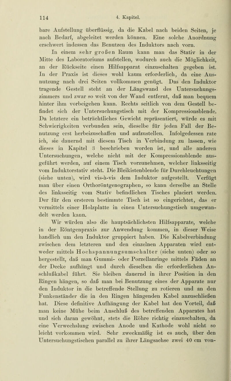 bare Aufstellung überflüssig, da die Kabel nach beiden Seiten, je nach Bedarf, abgeleitet werden können. Eine solche Anordnung erschwert indessen das Benutzen des Induktors nach vorn. In einem sehr großen Raum kann man das Stativ in der Mitte des Laboratoriums aufstellen, wodurch auch die Möglichkeit, an der Rückseite einen Hilfsapparat einzuschalten gegeben ist. In der Praxis ist dieses wohl kaum erforderlich, da eine Aus- nutzung nach drei Seiten vollkommen genügt. Das den Induktor tragende Gestell steht an der Längswand des Untersuchungs- zimmers und zwar so weit von der Wand entfernt, daß man bequem hinter ihm vorbeigehen kann. Rechts seitlich von dem Gestell be- findet sich der Untersuchungstisch mit der Kompressionsblende. Da letztere ein beträchtliches Gewicht repräsentiert, würde es mit Schwierigkeiten verbunden sein, dieselbe für jeden Fall der Be- nutzung erst herbeizuschaffen und aufzustellen. Infolgedessen rate ich, sie dauernd mit diesem Tisch in Verbindung zu lassen, wie dieses in Kapitel 3 beschrieben worden ist, und alle anderen Untersuchungen, welche nicht mit der Kompressionsblende aus- geführt werden, auf einem Tisch vorzunehmen, welcher linksseitig vom Induktorstativ steht. Die Bleikistenblende für Durchleuchtungen (siehe unten), wird vis-ä-vis dem Induktor aufgestellt. Verfügt man über einen Orthoröntgenographen, so kann derselbe an Stelle des linksseitig vom Stativ befindlichen Tisches placiert werden. Der für den ersteren bestimmte Tisch ist so eingerichtet, das er vermittels einer Holzplatte in einen Untersuchungstisch umgewan- delt werden kann. Wir würden also die hauptsächlichsten Hilfsapparate, welche in der Röntgenpraxis zur Anwendung kommen, in dieser Weise handlich um den Induktor gruppiert haben. Die Kabelverbindung zwischen dem letzteren und den einzelnen Apparaten wird ent- weder mittels Hochspannungsumschalter (siehe unten) oder so hergestellt, daß man Gummi- oder Porzellanringe mittels Fäden an der Decke aufhängt und durch dieselben die erforderlichen An- schlußkabel führt. Sie bleiben dauernd in ihrer Position in den Ringen hängen, so daß man bei Benutzung eines der Apparate nur den Induktor in die betreffende Stellung zu rotieren und an den Funkenständer die in den Ringen hängenden Kabel anzuschließen hat. Diese definitive Aufhängung der Kabel hat den Vorteil, daß man keine Mühe beim Anschluß des betreffenden Apparates hat und sich daran gewöhnt, stets die Röhre richtig einzuschalten, da eine Verwechslung zwischen Anode und Kathode wohl nicht so leicht vorkommen wird. Sehr zweckmäßig ist es auch, über den Untersuchungstischen parallel zu ihrer Längsachse zwei 40 cm von-