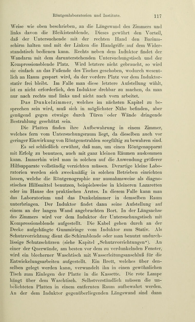 Weise wie oben beschrieben, an die Längswand des Zimmers und links davon die Bleikistenblende. Dieses gewährt den Vorteil, daß der Untersuchende mit der rechten Hand den Barium- schirm halten und mit der Linken die Handgriffe auf dem Wider- standstisch bedienen kann. Rechts neben dem Induktor findet der Wandarm mit dem darunterstehenden Untersuchungstisch und der Kornpressionsblende Platz. Wird letztere nicht gebraucht, so wird sie einfach an das Fußende des Tisches geschoben, wodurch wesent- lich an Raum gespart wird, da der vordere Platz vor dem Induktor- stativ frei bleibt. Im Falle man diese letztere Aufstellung wählt, ist es nicht erforderlich, den Induktor drehbar zu machen, da man nur nach rechts und links und nicht nach vorn arbeitet. Das Dunkelzimmer, welches im nächsten Kapitel zu be- sprechen sein wird, muß sich in möglichster Nähe befinden, aber genügend gegen etwaige durch Türen oder Wände dringende Bestrahlung geschützt sein. Die Platten finden ihre Aufbewahrung in einem Zimmer, welches fern vom Untersuchungsraum liegt, da dieselben auch vor geringer Einwirkung von Röntgenstrahlen sorgfältig zu bewahren sind. Es sei schließlich erwähnt, daß man, um einen Röntgenapparat mit Erfolg zu benutzen, auch mit ganz kleinen Räumen auskommen kann. Immerhin wird man in solchen auf die Anwendung größerer Hilfsapparate vollständig verzichten müssen. Derartige kleine Labo- ratorien werden sich zweckmäßig in solchen Betrieben einrichten lassen, welche die Röntgenographie nur ausnahmsweise als diagno- stisches Hilfsmittel benutzen, beispielsweise in kleineren Lazaretten oder im Hause des praktischen Arztes. In diesem Falle kann man das Laboratorium und das Dunkelzimmer in demselben Raum unterbringen. Der Induktor findet dann seine Aufstellung auf einem an der langen Wand angebrachten Bort. In der Längsachse des Zimmers wird vor dem Induktor der Untersuchungstisch mit Kompressionsblende aufgestellt. Die Kabel gehen durch an der Decke aufgehängte Gummiringe vom Induktor zum Stativ. Als Schutzvorrichtung dient die Schirmblende oder man benutzt undurch- lässige Schutzschürzen (siehe Kapitel „Schutzvorrichtungen). An einer der Querwände, am besten vor dem zu verdunkelnden Fenster, wird ein blecherner Waschtisch mit Wasserleitungsanschluß für die Entwickelungsarbeiten aufgestellt. Ein Brett, welches über den- selben gelegt werden kann, verwandelt ihn in einen gewöhnlichen Tisch zum Einlegen der Platte in die Kassette. Die rote Lampe hängt über dem Waschtisch. Selbstverständlich müssen die un- belichteten Platten in einem entfernten Raum aufbewahrt werden. An der dem Induktor gegenüberliegenden Längswand sind dann