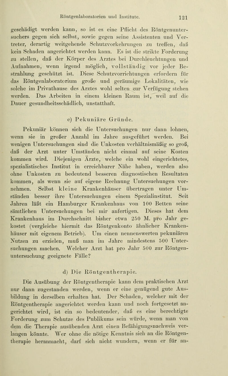 geschädigt werden kann, so ist es eine Pflicht des Röntgenunter- suchers gegen sich selbst, sowie gegen seine Assistenten und Ver- treter, derartig weitgehende Schutzvorkehrungen zu treffen, daß kein Schaden angerichtet werden kann. Es ist die strikte Forderung zu stellen, daß der Körper des Arztes bei Durchleuchtungen und Aufnahmen, wenn irgend möglich, vollständig vor jeder Be- strahlung geschützt ist. Diese Schutzvorrichtungen erfordern für das Röntgenlaboratcriurn große und geräumige Lokalitäten, wie solche im Privathause des Arztes wohl selten zur Verfügung stehen werden. Das Arbeiten in einem kleinen Raum ist, weil auf die Dauer gesundheitsschädlich, unstatthaft. c) Pekuniäre Gründe. Pekuniär können sich die Untersuchungen nur dann lohnen, wenn sie in großer Anzahl im Jahre ausgeführt werden. Bei wenigen Untersuchungen sind die Unkosten verhältnismäßig so groß, daß der Arzt unter Umständen nicht einmal auf seine Kosten kommen wird. Diejenigen Ärzte, welche ein wohl eingerichtetes, spezialistisches Institut in erreichbarer Nähe haben, werden also ohne Unkosten zu bedeutend besseren diagnostischen Resultaten kommen, als wenn sie auf eigene Rechnung Untersuchungen vor- nehmen. Selbst kleine Krankenhäuser übertragen unter Um- ständen besser ihre Untersuchungen einem Spezialinstitut. Seit Jahren läßt ein Hamburger Krankenhaus von 100 Betten seine sämtlichen Untersuchungen bei mir anfertigen. Dieses hat dem Krankenhaus im Durchschnitt bisher etwa 250 M. pro Jahr ge- kostet (vergleiche hiermit das Röntgenkonto ähnlicher Kranken- häuser mit eigenem Betrieb). Um einen nennenswerten pekuniären Nutzen zu erzielen, muß man im Jahre mindestens 500 Unter- suchungen machen. Welcher Arzt hat pro Jahr 500 zur Röntgen- untersuchung geeignete Fälle? d) Die Röntgentherapie. Die Ausübung der Röntgentherapie kann dem praktischen Arzt nur dann zugestanden werden, wenn er eine genügend gute Aus- bildung in derselben erhalten hat. Der Schaden, welcher mit der Röntgentherapie angerichtet werden kann und noch fortgesetzt an- gerichtet wird, ist ein so bedeutender, daß es eine berechtigte Forderung zum Schutze des Publikums sein würde, wenn man von dem die Therapie ausübenden Arzt einen Befähigungsnachweis ver- langen könnte. Wer ohne die nötige Kenntnis sich an die Röntgen- therapie heranmacht, darf sich nicht wundern, wenn er für an-