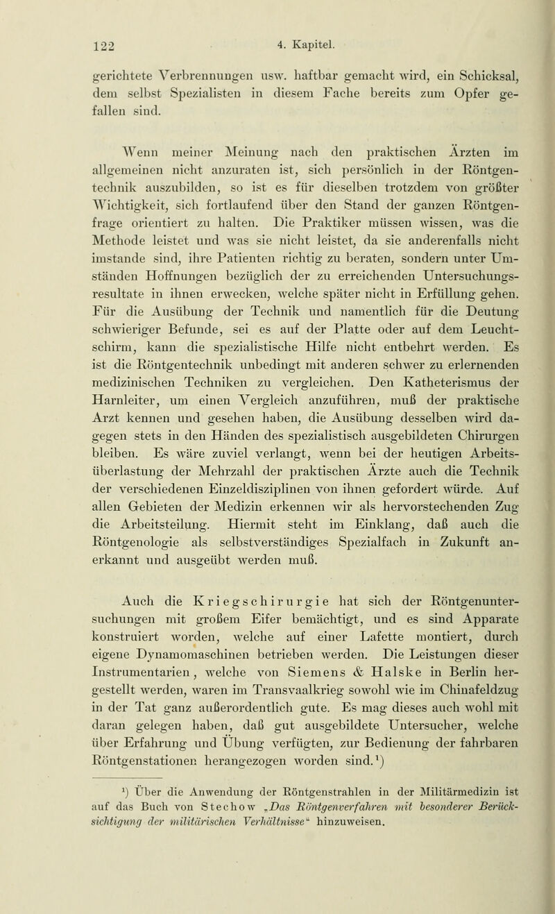 gerichtete Verbrennungen usw. haftbar gemacht wird, ein Schicksal, dem selbst Spezialisten in diesem Fache bereits zum Opfer ge- fallen sind. Wenn meiner Meinung nach den praktischen Ärzten im allgemeinen nicht anzuraten ist, sich persönlich in der Röntgen- technik auszubilden, so ist es für dieselben trotzdem von größter Wichtigkeit, sich fortlaufend über den Stand der ganzen Röntgen- frage orientiert zu halten. Die Praktiker müssen wissen, was die Methode leistet und was sie nicht leistet, da sie anderenfalls nicht imstande sind, ihre Patienten richtig zu beraten, sondern unter Um- ständen Hoffnungen bezüglich der zu erreichenden Untersuchungs- resultate in ihnen erwecken, welche später nicht in Erfüllung gehen. Für die Ausübung der Technik und namentlich für die Deutung schwieriger Befunde, sei es auf der Platte oder auf dem Leucht- schirm, kann die spezialistische Hilfe nicht entbehrt werden. Es ist die Röntgentechnik unbedingt mit anderen schwer zu erlernenden medizinischen Techniken zu vergleichen. Den Katheterismus der Harnleiter, um einen Vergleich anzuführen, muß der praktische Arzt kennen und gesehen haben, die Ausübung desselben wird da- gegen stets in den Händen des spezialistisch ausgebildeten Chirurgen bleiben. Es wäre zuviel verlangt, wenn bei der heutigen Arbeits- überlastung der Mehrzahl der praktischen Ärzte auch die Technik der verschiedenen Einzeldisziplinen von ihnen gefordert würde. Auf allen Gebieten der Medizin erkennen wir als hervorstechenden Zug die Arbeitsteilung. Hiermit steht im Einklang, daß auch die Röntgenologie als selbstverständiges Spezialfach in Zukunft an- erkannt und ausgeübt werden muß. Auch die Kriegschirurgie hat sich der Röntgenunter- suchungen mit großem Eifer bemächtigt, und es sind Apparate konstruiert worden, welche auf einer Lafette montiert, durch eigene Dynamomaschinen betrieben werden. Die Leistungen dieser Instrumentarien, welche von Siemens & Halske in Berlin her- gestellt werden, waren im Transvaalkrieg sowohl wie im Chinafeldzug in der Tat ganz außerordentlich gute. Es mag dieses auch wohl mit daran gelegen haben, daß gut ausgebildete Untersucher, welche über Erfahrung und Übung verfügten, zur Bedienung der fahrbaren Röntgenstationen herangezogen worden sind.1) *) Über die Anwendung der Röntgenstrahlen in der Militärmedizin ist auf das Buch von Stechow „Das Röntgenverfahren mit besonderer Berück- sichtigung der militärischen Verhältnisse hinzuweisen.