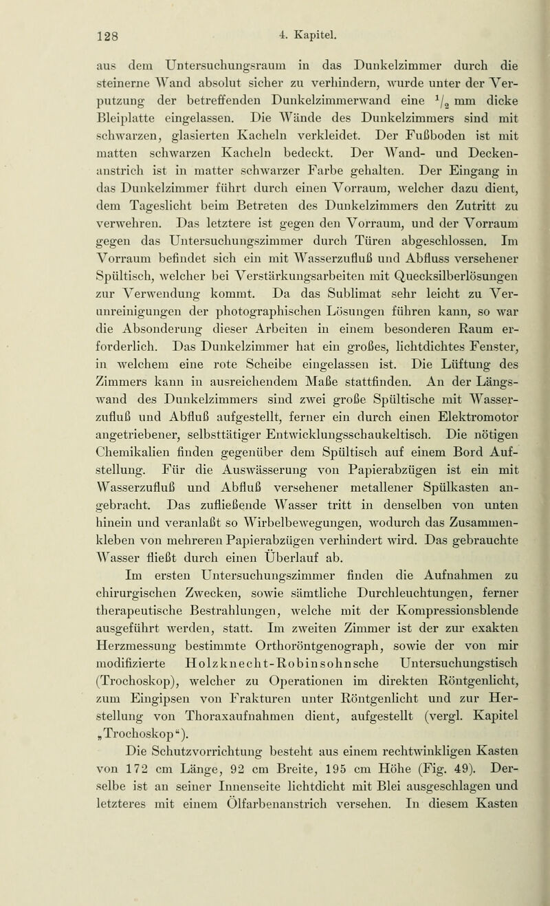 aus dein Untersuchungsraum in das Dunkelzimmer durch die steinerne Wand absolut sicher zu verhindern, wurde unter der Ver- putzung der betreffenden Dunkelzimmerwand eine */2 mm dicke Bleiplatte eingelassen. Die Wände des Dunkelzimmers sind mit schwarzen, glasierten Kacheln verkleidet. Der Fußboden ist mit matten schwarzen Kacheln bedeckt. Der Wand- und Decken- anstrich ist in matter schwarzer Farbe gehalten. Der Eingang in das Dunkelzimmer führt durch einen Vorraum, welcher dazu dient, dem Tageslicht beim Betreten des Dunkelzimmers den Zutritt zu verwehren. Das letztere ist gegen den Vorraum, und der Vorraum gegen das Untersuchungszimmer durch Türen abgeschlossen. Im Vorraum befindet sich ein mit Wasserzufluß und Abfluss versehener Spültisch, welcher bei Verstärkungsarbeiten mit Quecksilberlösungen zur Verwendung kommt. Da das Sublimat sehr leicht zu Ver- unreinigungen der photographischen Lösungen führen kann, so war die Absonderung dieser Arbeiten in einem besonderen Raum er- forderlich. Das Dunkelzimmer hat ein großes, lichtdichtes Fenster, in welchem eine rote Scheibe eingelassen ist. Die Lüftung des Zimmers kann in ausreichendem Maße stattfinden. An der Längs- wand des Dunkelzimmers sind zwei große Spültische mit Wasser- zufluß und Abfluß aufgestellt, ferner ein durch einen Elektromotor angetriebener, selbsttätiger Entwicklungsschaukeltisch. Die nötigen Chemikalien finden gegenüber dem Spültisch auf einem Bord Auf- stellung. Für die Auswässerung von Papierabzügen ist ein mit Wasserzufluß und Abfluß versehener metallener Spülkasten an- gebracht. Das zufließende Wasser tritt in denselben von unten hinein und veranlaßt so Wirbelbewegungen, wodurch das Zusammen- kleben von mehreren Papierabzügen verhindert wird. Das gebrauchte Wasser fließt durch einen Überlauf ab. Im ersten Untersuchungszimmer finden die Aufnahmen zu chirurgischen Zwecken, sowie sämtliche Durchleuchtungen, ferner therapeutische Bestrahlungen, welche mit der Kompressionsblende ausgeführt werden, statt. Im zweiten Zimmer ist der zur exakten Herzmessung bestimmte Orthoröntgenograph, sowie der von mir modifizierte Holzknecht-Robinsohn sehe Untersuchungstisch (Trochoskop), welcher zu Operationen im direkten Röntgenlicht, zum Eingipsen von Frakturen unter Röntgenlicht und zur Her- stellung von Thoraxaufnahmen dient, aufgestellt (vergl. Kapitel „Trochoskop). Die Schutzvorrichtung besteht aus einem rechtwinkligen Kasten von 172 cm Länge, 92 cm Breite, 195 cm Höhe (Fig. 49). Der- selbe ist an seiner Innenseite lichtdicht mit Blei ausgeschlagen und letzteres mit einem Olfarbenanstrich versehen. In diesem Kasten